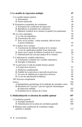 3. Le modèle de régression multiple 47
I. Le modèle linéaire général 47
A. Présentation 47
B. Forme matricielle 48
II. Estimation et propriétés des estimateurs 49
A. Estimation des coefficients de régression 49
B. Hypothèses et propriétés des estimateurs 51
C. Équation d’analyse de la variance et qualité d’un ajustement 54
III. Les tests statistiques 59
A. Le rôle des hypothèses 59
B. Construction des tests 60
C. Tests sur les résidus : valeur anormale, effet de levier
et point d’influence 62
IV. L’analyse de la variance 67
A. Construction du tableau d’analyse de la variance
et test de signification globale d’une régression 67
B. Autres tests à partir du tableau d’analyse de la variance 68
C. Généralisation des tests par analyse de la variance 73
V. L’utilisation de variables indicatrices 75
A. Constitution et finalités des variables indicatrices 75
B. Exemples d’utilisation 76
VI. La prévision à l’aide du modèle linéaire général
et la régression récursive 81
A. Prédiction conditionnelle 81
B. Fiabilité de la prévision et intervalle de prévision 82
C. Les tests de stabilité par la régression récursive 84
D. Le test de spécification de Ramsey 86
VII. Exercices récapitulatifs 90
Annexe 102
A) Interprétation géométrique de la méthode des moindres carrés 102
B) Résolution de l’exercice 1 par des logiciels informatiques
de régression multiple 103
C) Estimation de la variance de l’erreur 105
4. Multicolinéarité et sélection du modèle optimal 107
I. Corrélation partielle 107
A. Exemple introductif 107
B. Généralisation de la notion de corrélation partielle 108
II. Relation entre coefficients de corrélation simple,
partielle et multiple 112
IV  ÉCONOMÉTRIE
 