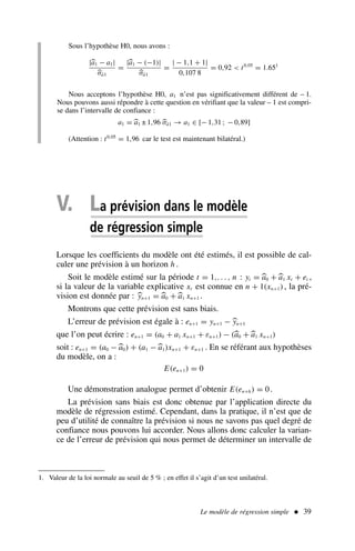 Le modèle de régression simple  39
Sous l’hypothèse H0, nous avons :
|
a1 − a1|

σâ1
=
|
a1 − (−1)|

σâ1
=
| − 1,1 + 1|
0,107 8
= 0,92  t0,05
= 1.651
Nous acceptons l’hypothèse H0, a1 n’est pas significativement différent de – 1.
Nous pouvons aussi répondre à cette question en vérifiant que la valeur – 1 est compri-
se dans l’intervalle de confiance :
a1 = 
a1 ± 1,96 
σâ1 → a1 ∈ [− 1,31 ; − 0,89]
(Attention : t0,05
= 1,96 car le test est maintenant bilatéral.)
1. Valeur de la loi normale au seuil de 5 % ; en effet il s’agit d’un test unilatéral.
V. La prévision dans le modèle
de régression simple
Lorsque les coefficients du modèle ont été estimés, il est possible de cal-
culer une prévision à un horizon h .
Soit le modèle estimé sur la période t = 1,. . . , n : yt = 
a0 +
a1 xt + et ,
si la valeur de la variable explicative xt est connue en n + 1(xn+1), la pré-
vision est donnée par : 
yn+1 = 
a0 +
a1 xn+1 .
Montrons que cette prévision est sans biais.
L’erreur de prévision est égale à : en+1 = yn+1 − 
yn+1
que l’on peut écrire : en+1 = (a0 + a1 xn+1 + εn+1) − (
a0 +
a1 xn+1)
soit : en+1 = (a0 −
a0) + (a1 −
a1)xn+1 + εn+1 . En se référant aux hypothèses
du modèle, on a :
E(en+1) = 0
Une démonstration analogue permet d’obtenir E(en+h) = 0.
La prévision sans biais est donc obtenue par l’application directe du
modèle de régression estimé. Cependant, dans la pratique, il n’est que de
peu d’utilité de connaître la prévision si nous ne savons pas quel degré de
confiance nous pouvons lui accorder. Nous allons donc calculer la varian-
ce de l’erreur de prévision qui nous permet de déterminer un intervalle de
 