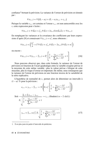 40  ÉCONOMÉTRIE
confiance1 bornant la prévision. La variance de l’erreur de prévision est donnée
par :
V(en+1) = V

(
a0 − a0) + (
a1 − a1)xn+1 + εn+1

Puisque la variable xn+1 est certaine et l’erreur εn+1 est non autocorrélée avec les
εt cette expression peut s’écrire :
V(en+1) = V(
a0) + x2
n+1V(
a1) + 2xn+1Cov(
a0,
a1) + V(εn+1)
En remplaçant les variances et la covariance des coefficients par leurs expres-
sions d’après [9] et connaissant V(εn+1) = σ2
ε , nous obtenons :
V(en+1) =

σ2
ε
n
+ x2
V(
a1) + x2
n+1V(
a1) − 2xn+1xV(
a1) + σ2
ε

ou encore :
V(en+1) = V(yn+1 − 
yn+1) = 
σ2
ε



1
n
+
(xn+1 − x)2

t
(xt − x)2
+ 1


 [16]
Nous pouvons observer que, dans cette formule, la variance de l’erreur de
prévision est fonction de l’écart quadratique entre la variable exogène prévue et
la moyenne de cette même variable : plus la valeur prévue s’éloigne de cette
moyenne, plus le risque d’erreur est important. De même, nous remarquons que
la variance de l’erreur de prévision est une fonction inverse de la variabilité de
la série explicative.
L’hypothèse de normalité de εt permet alors de déterminer un intervalle à
(1 − α) % pour la prévision :
en+1 = yn+1 − 
yn+1 → N


0, σ2
ε



1
n
+
(xn+1 − x)2

t
(xt − x)2
+ 1






Soit

a0 +
a1xn+1 − yn+1

σε
$
%
%
%

1
n
+
(xn+1 − x)2

t
(xt − x)2
+ 1
→ tn−2 (Student à n − 2 d.d.l.)
yn+1 = 
yn+1 ± tα/2
n−2 
σε
$
%
%
%

1
n
+
(xn+1 − x)2

t
(xt − x)2
+ 1 [17]
1. Il est plus juste de parler d’intervalle de prédiction.
 