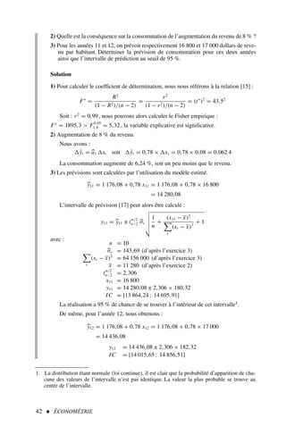 42  ÉCONOMÉTRIE
1. La distribution étant normale (loi continue), il est clair que la probabilité d’apparition de cha-
cune des valeurs de l’intervalle n’est pas identique. La valeur la plus probable se trouve au
centre de l’intervalle.
2) Quelle est la conséquence sur la consommation de l’augmentation du revenu de 8 % ?
3) Pour les années 11 et 12, on prévoit respectivement 16 800 et 17 000 dollars de reve-
nu par habitant. Déterminer la prévision de consommation pour ces deux années
ainsi que l’intervalle de prédiction au seuil de 95 %.
Solution
1) Pour calculer le coefficient de détermination, nous nous référons à la relation [15] :
F∗
=
R2
(1 − R2)/(n − 2)
=
r2
(1 − r2)/(n − 2)
= (t∗
)2
= 43,52
Soit : r2
= 0,99, nous pouvons alors calculer le Fisher empirique :
F∗
= 1895,3  F0,05
1,8 = 5,32 , la variable explicative est significative.
2) Augmentation de 8 % du revenu.
Nous avons :
ŷt = 
a1 xt soit ŷt = 0,78 × xt = 0,78 × 0,08 = 0,062 4
La consommation augmente de 6,24 %, soit un peu moins que le revenu.
3) Les prévisions sont calculées par l’utilisation du modèle estimé.

y11 = 1 176,08 + 0,78 x11 = 1 176,08 + 0,78 × 16 800
= 14 280,08
L’intervalle de prévision [17] peut alors être calculé :
y11 = 
y11 ± t
α/2
n−2 
σε
$
%
%
%

1
n
+
(x11 − x)2

t
(xt − x)2
+ 1
avec :
n = 10

σε = 143,69 (d’après l’exercice 3)

t
(xt − x)2
= 64 156 000 (d’après l’exercice 3)
x = 11 280 (d’après l’exercice 2)
t
α/2
n−2 = 2,306
x11 = 16 800
y11 = 14 280,08 ± 2,306 × 180,32
IC = [13 864,24 ; 14 695,91]
La réalisation a 95 % de chance de se trouver à l’intérieur de cet intervalle1.
De même, pour l’année 12, nous obtenons :

y12 = 1 176,08 + 0,78 x12 = 1 176,08 + 0,78 × 17 000
= 14 436,08
y12 = 14 436,08 ± 2,306 × 182,32
IC = [14 015,65 ; 14 856,51]
 
