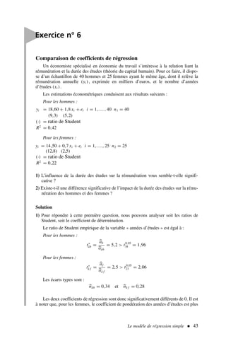 Le modèle de régression simple  43
Comparaison de coefficients de régression
Un économiste spécialisé en économie du travail s’intéresse à la relation liant la
rémunération et la durée des études (théorie du capital humain). Pour ce faire, il dispo-
se d’un échantillon de 40 hommes et 25 femmes ayant le même âge, dont il relève la
rémunération annuelle (yi ), exprimée en milliers d’euros, et le nombre d’années
d’études (xi ).
Les estimations économétriques conduisent aux résultats suivants :
Pour les hommes :
yi = 18,60 + 1,8 xi + ei i = 1,. . . , 40 n1 = 40
(9,3) (5,2)
(·) = ratio de Student
R2
= 0,42
Pour les femmes :
yi = 14,50 + 0,7 xi + ei i = 1,. . . , 25 n2 = 25
(12,8) (2,5)
(·) = ratio de Student
R2
= 0,22
1) L’influence de la durée des études sur la rémunération vous semble-t-elle signifi-
cative ?
2) Existe-t-il une différence significative de l’impact de la durée des études sur la rému-
nération des hommes et des femmes ?
Solution
1) Pour répondre à cette première question, nous pouvons analyser soit les ratios de
Student, soit le coefficient de détermination.
Le ratio de Student empirique de la variable « années d’études » est égal à :
Pour les hommes :
t∗
âh =

ah

σâh
= 5,2  t0,05
38 = 1,96
Pour les femmes :
t∗
â f =

af

σâ f
= 2,5  t0,05
23 = 2,06
Les écarts types sont :

σâh = 0,34 et 
σâ f = 0,28
Les deux coefficients de régression sont donc significativement différents de 0. Il est
à noter que, pour les femmes, le coefficient de pondération des années d’études est plus

Exercice n° 6
 