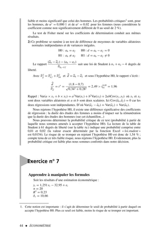 44  ÉCONOMÉTRIE
1. Cette notion est importante : il s’agit de déterminer le seuil de probabilité à partir duquel on
accepte l’hypothèse H0. Plus ce seuil est faible, moins le risque de se tromper est important.
faible et moins significatif que celui des hommes. Les probabilités critiques1 sont, pour
les hommes, de αc
= 0,000 1 et de αc
= 0,02 pour les femmes (nous considérons le
coefficient comme non significativement différent de 0 au seuil de 2 %).
Le test de Fisher mené sur les coefficients de détermination conduit aux mêmes
résultats.
2) Ce problème se ramène à un test de différence de moyennes de variables aléatoires
normales indépendantes et de variances inégales.
H0 : ah = af H0 : d = ah − af = 0
H1 : ah = af H1 : d = ah − af = 0
Le rapport
(
ah −
af ) − (ah − af )

σâh−â f
suit une loi de Student à n1 + n2 − 4 degrés de
liberté.
Avec 
σ2
d̂
= 
σ2
â f + 
σ2
âh et 
d = 
ah −
af et sous l’hypothèse H0, le rapport s’écrit :

d

σd̂
= t∗
=
(1,8 − 0,7)
√
0,342 + 0,282
= 2,49  t0,05
61 = 1,96
Rappel : Var(a × x1 + b × x2) = a2
Var(x1) + b2
Var(x2) + 2abCov(x1,x2) où x1 et x2
sont deux variables aléatoires et a et b sont deux scalaires. Ici Cov(âh,âf ) = 0 car les
deux régressions sont indépendantes. D’où Var(âf − âh) = Var(âf ) + Var(âh).
Nous rejetons l’hypothèse H0, il existe une différence significative des coefficients
de régression : la durée des études des femmes a moins d’impact sur la rémunération
que la durée des études des hommes (sur cet échantillon...)
Nous pouvons déterminer la probabilité critique de ce test (probabilité à partir de
laquelle nous sommes amenés à accepter l’hypothèse H0). La lecture de la table de
Student à 61 degrés de liberté (sur la table ∞) indique une probabilité comprise entre
0,01 et 0,02 (la valeur exacte déterminée par la fonction Excel « loi.student »
est 0,0154). Le risque de se tromper en rejetant l’hypothèse H0 est donc de 1,54 % ;
compte tenu de ce très faible risque, nous rejetons l’hypothèse H0. Evidemment, plus la
probabilité critique est faible plus nous sommes confortés dans notre décision.

Exercice n° 7
Apprendre à manipuler les formules
Soit les résultats d’une estimation économétrique :
yt = 1,251 xt − 32,95 + et
n = 20
R2
= 0,23
σ̂ε = 10,66
 