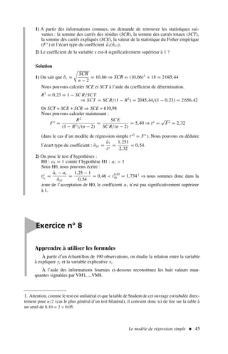 Le modèle de régression simple  45
1) A partir des informations connues, on demande de retrouver les statistiques sui-
vantes : la somme des carrés des résidus (SCR), la somme des carrés totaux (SCT),
la somme des carrés expliqués (SCE), la valeur de la statistique du Fisher empirique
(F∗
) et l’écart type du coefficient â1(σ̂â1).
2) Le coefficient de la variable x est-il significativement supérieur à 1 ?
Solution
1) On sait que σ̂ε =

SCR
n − 2
= 10,66 ⇒ SCR = (10,66)2
× 18 = 2 045,44
Nous pouvons calculer SCE et SCT à l’aide du coefficient de détermination.
R2
= 0,23 = 1 − SC R/SCT
⇒ SCT = SC R/(1 − R2
) = 2045,44/(1 − 0,23) = 2 656,42
Or SCT = SCE + SCR ⇒ SCE = 610,98
Nous pouvons calculer maintenant :
F∗
=
R2
(1 − R2)/(n − 2)
=
SC E
SC R/(n − 2)
= 5,40 ⇒ t∗
=
√
F∗ = 2,32
(dans le cas d’un modèle de régression simple t∗2
= F∗
). Nous pouvons en déduire
l’écart type du coefficient : σ̂â1 =
â1
t∗
=
1,251
2,32
= 0,54.
2) On pose le test d’hypothèses :
H0 : a1 = 1 contre l’hypothèse H1 : a1  1
Sous H0, nous pouvons écrire :
t∗
â1
=
â1 − a1
σ̂â1
=
1,25 − 1
0,54
= 0,46  t0,05
18 = 1,734 1
⇒ nous sommes donc dans la
zone de l’acceptation de H0, le coefficient a1 n’est pas significativement supérieur
à 1.
1. Attention, comme le test est unilatéral et que la table de Student de cet ouvrage est tabulée direc-
tement pour α/2 (cas le plus général d’un test bilatéral), il convient donc ici de lire sur la table à
un seuil de 0,10 = 2 × 0,05.

Exercice n° 8
Apprendre à utiliser les formules
À partir d’un échantillon de 190 observations, on étudie la relation entre la variable
à expliquer yi et la variable explicative xi .
À l’aide des informations fournies ci-dessous reconstituez les huit valeurs man-
quantes signalées par VM1, ...VM8.
 