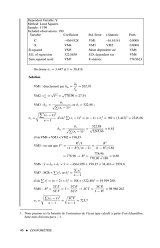 46  ÉCONOMÉTRIE
On donne σx = 3,447 et x = 38,416
Solution
VM1 : directement par σ̂â0 =
â0
t∗
â0
= 262,76
VM2 : t∗
â1
=
√
F∗ =
√
778,96 = 27,91
VM3 : σ̂â1 =
σ̂ε
#!
(xi − x)2
, or σ̂ε = 322,88 ;
σx =

(xi − x)2
n − 1
d’où1
!
(xi − x)2
= (n − 1) × σ2
x = 189 × (3,447)2
= 2245,66
σ̂â1 =
σ̂ε
#!
(xi − x)2
=
322,88
√
2245,66
= 6,81
d’où VM4 = VM3 × VM2 = 190,15
VM5 : on sait que F∗
=
R2
/1
(1 − R2)/(n − 2)
=
R2
(1 − R2)/188
= 778,96 → R2
=
778,96
778,96 + 188
= 0,80
VM6 : y = â0 + â1 × x = −4364,928 + 190,15 × 38,416 = 2939,8
VM7 : SCR =
!
e2
i , or σ̂2
ε =
!
e2
i
n − 2
d’où
!
e2
i = (n − 2) × σ̂2
ε = 188 × (322,88)2
= 19 599 280.
VM8 : R2
=
SC E
SCT
= 1 −
SC R
SCT
→ SCT =
SC R
1 − R2
= 98 986 262
σy =
!
(yi − y)2
n − 1
=

SCT
n − 1
= 723,7
Dependent Variable: Y
Method: Least Squares
Sample: 1 190
Included observations: 190
Variable Coefficient Std. Error t-Statistic Prob.
C –4364.928 VM1 –16.61141 0.0000
X VM4 VM3 VM2 0.0000
R-squared VM5 Mean dependent var VM6
S.E. of regression 322.8850 S.D. dependent var VM8
Sum squared resid VM7 F-statistic 778.9623
1. Nous prenons ici la formule de l’estimateur de l’écart type calculé à partir d’un échantillon,
donc nous divisons par n – 1.
 