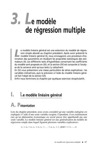 3. Le modèle
de régression multiple
L
e modèle linéaire général est une extension du modèle de régres-
sion simple abordé au chapitre précédent. Après avoir présenté le
modèle linéaire général (I), nous envisageons une procédure d’es-
timation des paramètres en étudiant les propriétés statistiques des esti-
mateurs (II). Les différents tests d’hypothèses concernant les coefficients
du modèle sont proposés en (III), et la section (IV) est consacrée à l’analy-
se de la variance ainsi qu’aux tests s’y rattachant.
En (V) nous présentons une classe particulière de séries explicatives : les
variables indicatrices, puis la prévision à l’aide du modèle linéaire géné-
ral fait l’objet de la section (VI).
Enfin nous terminons ce chapitre par quelques exercices récapitulatifs.
I. Le modèle linéaire général
A. Présentation
Lors du chapitre précédent, nous avons considéré qu’une variable endogène est
expliquée à l’aide d’une seule variable exogène. Cependant, il est extrêmement
rare qu’un phénomène économique ou social puisse être appréhendé par une
seule variable. Le modèle linéaire général est une généralisation du modèle de
régression simple dans lequel figurent plusieurs variables explicatives :
yt = a0 + a1 x1t + a2 x2t + . . . + ak xkt + εt pour t = 1,. . . , n
Le modèle de régression multiple  47
 
