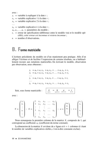 avec :
yt = variable à expliquer à la date t ;
x1t = variable explicative 1 à la date t ;
x2t = variable explicative 2 à la date t ;
. . .
xkt = variable explicative k à la date t ;
a0, a1,. . . , ak = paramètres du modèle ;
εt = erreur de spécification (différence entre le modèle vrai et le modèle spé-
cifié), cette erreur est inconnue et restera inconnue ;
n = nombre d’observations.
B. Forme matricielle
L’écriture précédente du modèle est d’un maniement peu pratique. Afin d’en
alléger l’écriture et de faciliter l’expression de certains résultats, on a habituel-
lement recours aux notations matricielles. En écrivant le modèle, observation
par observation, nous obtenons :
y1 = a0 + a1 x11 + a2 x21 + . . . + ak xk1 + ε1
y2 = a0 + a1 x12 + a2 x22 + . . . + ak xk2 + ε2
. . .
yt = a0 + a1 x1t + a2 x2t + . . . + ak xkt + εt
. . .
yn = a0 + a1 x1n + a2 x2n + . . . + ak xkn + εn
Soit, sous forme matricielle : Y
(n,1)
= X
(n,k+1)
a
(k+1,1)
+ ε
(n,1)
avec :
Y =









y1
y2
.
.
.
yt
.
.
.
yn









; X =









1 x11 x21 . . . xk1
1 x12 x22 . . . xk2
.
.
.
.
.
.
.
.
. . . .
1 x1t x2t . . . xkt
.
.
.
.
.
.
.
.
. . . .
1 x1n x2n . . . xkn









; a =






a0
a1
a2
.
.
.
ak






; ε =









ε1
ε2
.
.
.
εt
.
.
.
εn









Nous remarquons la première colonne de la matrice X, composée de 1, qui
correspond au coefficient a0 (coefficient du terme constant).
La dimension de la matrice X est donc de n lignes et k + 1 colonnes (k étant
le nombre de variables explicatives réelles, c’est-à-dire constante exclue).
48  ÉCONOMÉTRIE
 