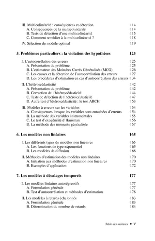 III. Multicolinéarité : conséquences et détection 114
A. Conséquences de la multicolinéarité 114
B. Tests de détection d’une multicolinéarité 115
C. Comment remédier à la multicolinéarité ? 118
IV. Sélection du modèle optimal 119
5. Problèmes particuliers : la violation des hypothèses 125
I. L’autocorrélation des erreurs 125
A. Présentation du problème 125
B. L’estimateur des Moindres Carrés Généralisés (MCG) 126
C. Les causes et la détection de l’autocorrélation des erreurs 127
D. Les procédures d’estimation en cas d’autocorrélation des erreurs 134
II. L’hétéroscédasticité 142
A. Présentation du problème 142
B. Correction de l’hétéroscédasticité 144
C. Tests de détection de l’hétéroscédasticité 147
D. Autre test d’hétéroscédasticité : le test ARCH 153
III. Modèles à erreurs sur les variables 154
A. Conséquences lorsque les variables sont entachées d’erreurs 154
B. La méthode des variables instrumentales 155
C. Le test d’exogénéité d’Hausman 156
D. La méthode des moments généralisée 157
6. Les modèles non linéaires 165
I. Les différents types de modèles non linéaires 165
A. Les fonctions de type exponentiel 165
B. Les modèles de diffusion 168
II. Méthodes d’estimation des modèles non linéaires 170
A. Initiation aux méthodes d’estimation non linéaires 170
B. Exemples d’application 172
7. Les modèles à décalages temporels 177
I. Les modèles linéaires autorégressifs 177
A. Formulation générale 177
B. Test d’autocorrélation et méthodes d’estimation 178
II. Les modèles à retards échelonnés 183
A. Formulation générale 183
B. Détermination du nombre de retards 184
Table des matières  V
 