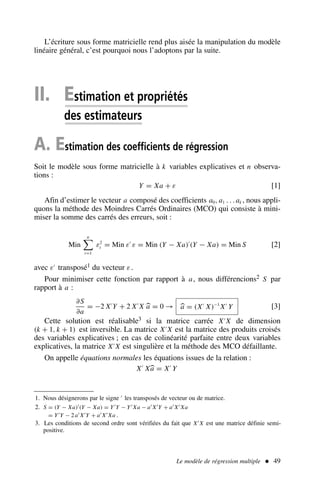 L’écriture sous forme matricielle rend plus aisée la manipulation du modèle
linéaire général, c’est pourquoi nous l’adoptons par la suite.
II. Estimation et propriétés
des estimateurs
A. Estimation des coefficients de régression
Soit le modèle sous forme matricielle à k variables explicatives et n observa-
tions :
Y = Xa + ε [1]
Afin d’estimer le vecteur a composé des coefficients a0, a1 . . . ak , nous appli-
quons la méthode des Moindres Carrés Ordinaires (MCO) qui consiste à mini-
miser la somme des carrés des erreurs, soit :
Min
n

t=1
ε2
t = Min ε′
ε = Min (Y − Xa)′
(Y − Xa) = Min S [2]
avec ε′
transposé1 du vecteur ε.
Pour minimiser cette fonction par rapport à a, nous différencions2 S par
rapport à a :
∂S
∂a
= −2 X′
Y + 2 X′
X a = 0 → a = (X′
X)−1
X′
Y [3]
Cette solution est réalisable3 si la matrice carrée X′
X de dimension
(k + 1, k + 1) est inversible. La matrice X′
X est la matrice des produits croisés
des variables explicatives ; en cas de colinéarité parfaite entre deux variables
explicatives, la matrice X′
X est singulière et la méthode des MCO défaillante.
On appelle équations normales les équations issues de la relation :
X′
Xa = X′
Y
Le modèle de régression multiple  49
1. Nous désignerons par le signe ′ les transposés de vecteur ou de matrice.
2. S = (Y − Xa)′(Y − Xa) = Y′Y − Y′ Xa − a′ X′Y + a′ X′ Xa
= Y′Y − 2 a′ X′Y + a′ X′ Xa .
3. Les conditions de second ordre sont vérifiées du fait que X′ X est une matrice définie semi-
positive.
 