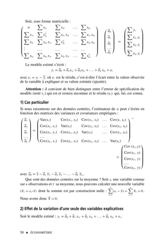 Soit, sous forme matricielle :










n

x1t

x2t . . .

xkt

x1t

x2
1t

x1t x2t . . .

x1t xkt

x2t

x2t x1t

x2
2t . . .

x2t xkt
.
.
. . . . . . . . . . . . .

xkt

xkt x1t

xkt x2t . . .

x2
kt

















a0
a1
a2
. . .
ak







=









yt

x1t yt

x2t yt
. . .

xkt yt








Le modèle estimé s’écrit :
yt = a0 + a1x1t + a2x2t + . . . + ak xkt + et
avec et = yt − yt où et est le résidu, c’est-à-dire l’écart entre la valeur observée
de la variable à expliquer et sa valeur estimée (ajustée).
Attention : il convient de bien distinguer entre l’erreur de spécification du
modèle (noté εt ) qui est et restera inconnue et le résidu (et ) qui, lui, est connu.
1) Cas particulier
Si nous raisonnons sur des données centrées, l’estimateur de a peut s’écrire en
fonction des matrices des variances et covariances empiriques :







a1
a2
a3
. . .
ak







=







Var(x1) Cov(x1, x2) Cov(x1, x3) . . . Cov(x1 xk)
Cov(x2, x1) Var(x2) Cov(x2, x3) . . . Cov(x2, xk)
Cov(x3, x1) Cov(x3, x2) Var(x3) . . . Cov(x3, xk)
. . .
Cov(xk, x1) Cov(xk, x2) Cov(xk, x3) . . . Var(xk)







−1
×







Cov (x1,y)
Cov(x2, y)
Cov(x3, y)
. . .
Cov(xk, y)







avec a0 = y − a1 x1 − a2 x2 − . . . − ak xk .
Que sont des données centrées sur la moyenne ? Soit xt une variable connue
sur n observations et x sa moyenne, nous pouvons calculer une nouvelle variable
(Xt = xt –x) dont la somme est par construction nulle :
n

t=1
(xt − x) =
n

t=1
Xt = 0 .
Nous avons donc X = 0.
2) Effet de la variation d’une seule des variables explicatives
Soit le modèle estimé : yt = a0 + a1 x1t + a2 x2t + . . . + ak xkt + et .
50  ÉCONOMÉTRIE
 