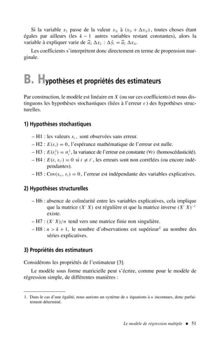 Si la variable x2 passe de la valeur x2t à (x2t + x2t ) , toutes choses étant
égales par ailleurs (les k − 1 autres variables restant constantes), alors la
variable à expliquer varie de a2 x2 : ŷt = a2 x2t.
Les coefficients s’interprètent donc directement en terme de propension mar-
ginale.
B. Hypothèses et propriétés des estimateurs
Par construction, le modèle est linéaire en X (ou sur ces coefficients) et nous dis-
tinguons les hypothèses stochastiques (liées à l’erreur ε) des hypothèses struc-
turelles.
1) Hypothèses stochastiques
– H1 : les valeurs xi, t sont observées sans erreur.
– H2 : E(εt ) = 0, l’espérance mathématique de l’erreur est nulle.
– H3 : E(ε2
t ) = σ2
ε , la variance de l’erreur est constante (∀t) (homoscédasticité).
– H4 : E(εt εt′ ) = 0 si t = t′
, les erreurs sont non corrélées (ou encore indé-
pendantes).
– H5 : Cov(xit , εt ) = 0 , l’erreur est indépendante des variables explicatives.
2) Hypothèses structurelles
– H6 : absence de colinéarité entre les variables explicatives, cela implique
que la matrice (X′
X) est régulière et que la matrice inverse (X′
X)−1
existe.
– H7 : (X′
X)/n tend vers une matrice finie non singulière.
– H8 : n  k + 1, le nombre d’observations est supérieur1 au nombre des
séries explicatives.
3) Propriétés des estimateurs
Considérons les propriétés de l’estimateur [3].
Le modèle sous forme matricielle peut s’écrire, comme pour le modèle de
régression simple, de différentes manières :
Le modèle de régression multiple  51
1. Dans le cas d’une égalité, nous aurions un système de n équations à n inconnues, donc parfai-
tement déterminé.
 