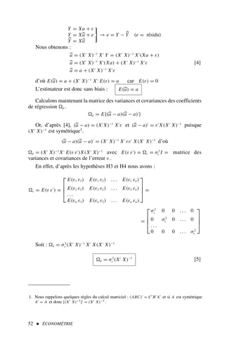 Y = Xa + ε
Y = Xa + e
Y = Xa
→ e = Y − Y (e = résidu)
Nous obtenons :
a = (X′
X)−1
X′
Y = (X′
X)−1
X′
(Xa + ε)
a = (X′
X)−1
X′
(Xa) + (X′
X)−1
X′
ε
a = a + (X′
X)−1
X′
ε
[4]
d’où E(a) = a + (X′
X)−1
X′
E(ε) = a car E(ε) = 0
L’estimateur est donc sans biais : E(a) = a
Calculons maintenant la matrice des variances et covariances des coefficients
de régression â .
â = E{(a − a)(a − a)′
}
Or, d’après [4], (a − a) = (X′
X)−1
X′
ε et (a − a)′
= ε′
X(X′
X)−1
puisque
(X′
X)−1
est symétrique1.
(a − a)(a − a)′
= (X′
X)−1
X′
εε′
X(X′
X)−1
d’où
â = (X′
X)−1
X′
E(ε ε′
)X(X′
X)−1
avec E(ε ε′
) = ε = σ2
ε I = matrice des
variances et covariances de l’erreur ε.
En effet, d’après les hypothèses H3 et H4 nous avons :
ε = E(ε ε′
) =




E(ε1 ε1) E(ε1 ε2) . . . E(ε1 εn)
E(ε2 ε1) E(ε2 ε2) . . . E(ε2 εn)
. . .
E(εn ε1) E(εn ε2) . . . E(εn εn)



 =
=




σ2
ε 0 0 . . . 0
0 σ2
ε 0 . . . 0
. . .
0 0 0 . . . σ2
ε




Soit : â = σ2
ε (X′
X)−1
X′
X(X′
X)−1
â = σ2
ε (X′
X)−1
[5]
52  ÉCONOMÉTRIE
1. Nous rappelons quelques règles du calcul matriciel : (ABC)′ = C′ B′ A′ et si A est symétrique
A′ = A et donc [(X′ X)−1]′ = (X′ X)−1 .
 
