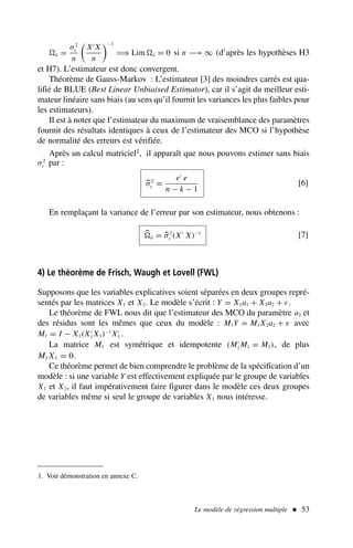 â =
σ2
ε
n

X′
X
n
−1
⇒ Lim â = 0 si n −→ ∞ (d’après les hypothèses H3
et H7). L’estimateur est donc convergent.
Théorème de Gauss-Markov : L’estimateur [3] des moindres carrés est qua-
lifié de BLUE (Best Linear Unbiaised Estimator), car il s’agit du meilleur esti-
mateur linéaire sans biais (au sens qu’il fournit les variances les plus faibles pour
les estimateurs).
Il est à noter que l’estimateur du maximum de vraisemblance des paramètres
fournit des résultats identiques à ceux de l’estimateur des MCO si l’hypothèse
de normalité des erreurs est vérifiée.
Après un calcul matriciel1, il apparaît que nous pouvons estimer sans biais
σ2
ε par :
σ2
ε =
e′
e
n − k − 1
[6]
En remplaçant la variance de l’erreur par son estimateur, nous obtenons :
â = σ2
ε (X′
X)−1
[7]
4) Le théorème de Frisch, Waugh et Lovell (FWL)
Supposons que les variables explicatives soient séparées en deux groupes repré-
sentés par les matrices X1 et X2. Le modèle s’écrit : Y = X1a1 + X2a2 + ε.
Le théorème de FWL nous dit que l’estimateur des MCO du paramètre a2 et
des résidus sont les mêmes que ceux du modèle : M1Y = M1 X2a2 + v avec
M1 = I − X1(X′
1 X1)−1
X′
1 .
La matrice M1 est symétrique et idempotente (M′
1 M1 = M1), de plus
M1 X1 = 0.
Ce théorème permet de bien comprendre le problème de la spécification d’un
modèle : si une variable Y est effectivement expliquée par le groupe de variables
X1 et X2, il faut impérativement faire figurer dans le modèle ces deux groupes
de variables même si seul le groupe de variables X1 nous intéresse.
Le modèle de régression multiple  53
1. Voir démonstration en annexe C.
 