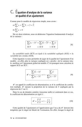 C. Équation d’analyse de la variance
et qualité d’un ajustement
Comme pour le modèle de régression simple, nous avons :
a)

t
yt =

t
yt → y = y
b)

t
et = 0
De ces deux relations, nous en déduisons l’équation fondamentale d’analyse
de la variance :

t
(yt − y)2
=

t
(yt − y)2
+

t
e2
t
SCT = SC E + SC R
[8]
La variabilité totale (SCT) est égale à la variabilité expliquée (SCE) + la
variabilité des résidus (SCR).
Cette équation va nous permettre de juger de la qualité de l’ajustement d’un
modèle ; en effet, plus la variance expliquée est « proche » de la variance tota-
le, meilleur est l’ajustement global du modèle. C’est pourquoi nous calculons le
rapport SCE sur SCT :
R2
=

t
(yt − y)2

t
(yt − y)2
= 1 −

t
e2
t

t
(yt − y)2
[9]
R2
est appelé le coefficient de détermination, et R le coefficient de corréla-
tion multiple. R2
mesure la proportion de la variance de Y expliquée par la
régression de Y sur X.
Dans le cas de données centrées (moyenne nulle) et seulement dans ce cas,
le coefficient de détermination est égal à :
R2
=
Y′
Y
Y′ Y
= 1 −
e′
e
Y′ Y
[10]
Cette qualité de l’ajustement et l’appréciation que l’on a du R2
doivent être
tempérées par le degré de liberté de l’estimation. En effet, lorsque le degré de
54  ÉCONOMÉTRIE
 