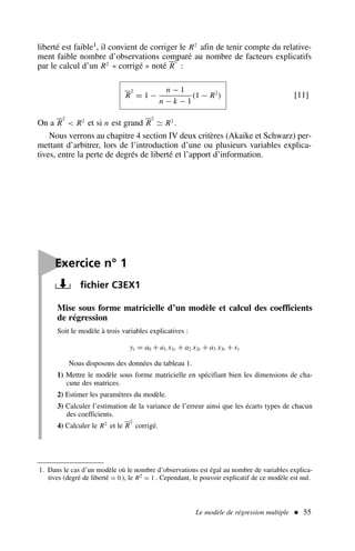 Le modèle de régression multiple  55
Mise sous forme matricielle d’un modèle et calcul des coefficients
de régression
Soit le modèle à trois variables explicatives :
yt = a0 + a1 x1t + a2 x2t + a3 x3t + εt
Nous disposons des données du tableau 1.
1) Mettre le modèle sous forme matricielle en spécifiant bien les dimensions de cha-
cune des matrices.
2) Estimer les paramètres du modèle.
3) Calculer l’estimation de la variance de l’erreur ainsi que les écarts types de chacun
des coefficients.
4) Calculer le R2
et le R
2
corrigé.

Exercice n° 1
fichier C3EX1
1. Dans le cas d’un modèle où le nombre d’observations est égal au nombre de variables explica-
tives (degré de liberté = 0 ), le R2 = 1 . Cependant, le pouvoir explicatif de ce modèle est nul.
liberté est faible1, il convient de corriger le R2
afin de tenir compte du relative-
ment faible nombre d’observations comparé au nombre de facteurs explicatifs
par le calcul d’un R2
« corrigé » noté R
2
:
R
2
= 1 −
n − 1
n − k − 1
(1 − R2
) [11]
On a R
2
 R2
et si n est grand R
2
≃ R2
.
Nous verrons au chapitre 4 section IV deux critères (Akaike et Schwarz) per-
mettant d’arbitrer, lors de l’introduction d’une ou plusieurs variables explica-
tives, entre la perte de degrés de liberté et l’apport d’information.
 