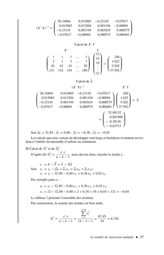 Le modèle de régression multiple  57
(X′
X)−1
=




20,16864 0,015065 −0,23145 −0,07617
0,015065 0,013204 0,001194 −0,00094
−0,23145 0,001194 0,003635 0,000575
−0,07617 −0,00094 0,000575 0,000401




Calcul de X′
Y
X′
Y




1 1 1 . . . 1
2 1 3 . . . 7
45 43 43 . . . 29
121 132 154 . . . 180











12
14
10
.
.
.
21







=




248
1 622
9 202
37 592




Calcul de a
(X′
X)−1
X′
Y




20,16864 0,015065 −0,23145 −0,07617
0,015065 0,013204 0,001194 −0,00094
−0,23145 0,001194 0,003635 0,000575
−0,07617 −0,00094 0,000575 0,000401








248
1 622
9 202
37 592



 = a
=




32,89132
0,801900
− 0,38136
− 0,03713




Soit a0 = 32,89 ; a1 = 0,80 ; a2 = −0,38 ; a3 = −0,03
Les calculs que nous venons de développer sont longs et fastidieux et mettent en évi-
dence l’intérêt incontestable d’utiliser un ordinateur.
3) Calcul de σ2
ε et de σ2
â
D’après [6] σ2
ε =
e′
e
n − k − 1
, nous devons donc calculer le résidu e.
Soit
e = Y − Y = Y − Xa
et = yt − (a0 + a1x1t + a2x2t + a3x3t )
et = yt − 32,89 − 0,80 x1t + 0,38 x2t + 0,03 x3t
Par exemple pour e1 :
e1 = y1 − 32,89 − 0,80 x11 + 0,38 x21 + 0,03 x31
e1 = 12 − 32,89 − 0,80 × 2 + 0,38 × 45 + 0,03 × 121 = −0,84
Le tableau 2 présente l’ensemble des résultats.
Par construction, la somme des résidus est bien nulle.
σ2
ε =
e′
e
n − k − 1
=
t=14

t=1
e2
t
14 − 3 − 1
=
67,45
10
= 6,745
 
