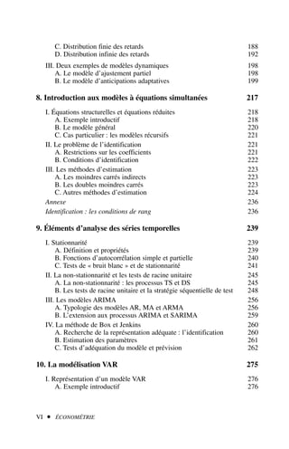 C. Distribution finie des retards 188
D. Distribution infinie des retards 192
III. Deux exemples de modèles dynamiques 198
A. Le modèle d’ajustement partiel 198
B. Le modèle d’anticipations adaptatives 199
8. Introduction aux modèles à équations simultanées 217
I. Équations structurelles et équations réduites 218
A. Exemple introductif 218
B. Le modèle général 220
C. Cas particulier : les modèles récursifs 221
II. Le problème de l’identification 221
A. Restrictions sur les coefficients 221
B. Conditions d’identification 222
III. Les méthodes d’estimation 223
A. Les moindres carrés indirects 223
B. Les doubles moindres carrés 223
C. Autres méthodes d’estimation 224
Annexe 236
Identification : les conditions de rang 236
9. Éléments d’analyse des séries temporelles 239
I. Stationnarité 239
A. Définition et propriétés 239
B. Fonctions d’autocorrélation simple et partielle 240
C. Tests de « bruit blanc » et de stationnarité 241
II. La non-stationnarité et les tests de racine unitaire 245
A. La non-stationnarité : les processus TS et DS 245
B. Les tests de racine unitaire et la stratégie séquentielle de test 248
III. Les modèles ARIMA 256
A. Typologie des modèles AR, MA et ARMA 256
B. L’extension aux processus ARIMA et SARIMA 259
IV. La méthode de Box et Jenkins 260
A. Recherche de la représentation adéquate : l’identification 260
B. Estimation des paramètres 261
C. Tests d’adéquation du modèle et prévision 262
10. La modélisation VAR 275
I. Représentation d’un modèle VAR 276
A. Exemple introductif 276
VI  ÉCONOMÉTRIE
 