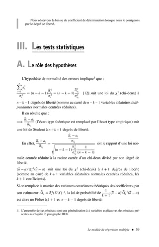 Le modèle de régression multiple  59
1. L’ensemble de ces résultats sont une généralisation à k variables explicatives des résultats pré-
sentés au chapitre 2, paragraphe III.B.
III. Les tests statistiques
A. Le rôle des hypothèses
L’hypothèse de normalité des erreurs implique1 que :
n

t=1
e2
t
σ2
ε
= (n − k − 1)
σ2
ε
σ2
ε
= (n − k − 1)
σ2
ai
σ2
ai
[12] suit une loi du χ2
(chi-deux) à
n – k – 1 degrés de liberté (somme au carré de n – k – 1 variables aléatoires indé-
pendantes normales centrées réduites).
Il en résulte que :
⇒
ai − ai
σâi
(l’écart type théorique est remplacé par l’écart type empirique) suit
une loi de Student à n – k – 1 degrés de liberté.
En effet,
ai − ai
σâi
=
ai − ai
σâi

(n − k − 1)
σ2
âi
σ2
âi
1
(n − k − 1)
est le rapport d’une loi nor-
male centrée réduite à la racine carrée d’un chi-deux divisé par son degré de
liberté.
(a − a)′ −1
â (a − a) suit une loi du χ2
(chi-deux) à k + 1 degrés de liberté
(somme au carré de k + 1 variables aléatoires normales centrées réduites, les
k + 1 coefficients).
Si on remplace la matrice des variances covariances théoriques des coefficients, par
son estimateur â = σ2
ε (X′
X)−1
, la loi de probabilité de
1
k + 1
(a − a)′ −1
â (a − a)
est alors un Fisher à k + 1 et n − k − 1 degrés de liberté.
Nous observons la baisse du coefficient de détermination lorsque nous le corrigeons
par le degré de liberté.
 