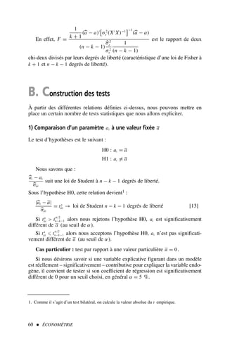 60  ÉCONOMÉTRIE
En effet, F =
1
k + 1
(a − a)′

σ2
ε (X′
X)−1
−1
(a − a)
(n − k − 1)
σ2
ε
σ2
ε
1
(n − k − 1)
est le rapport de deux
chi-deux divisés par leurs degrés de liberté (caractéristique d’une loi de Fisher à
k + 1 et n − k − 1 degrés de liberté).
B. Construction des tests
À partir des différentes relations définies ci-dessus, nous pouvons mettre en
place un certain nombre de tests statistiques que nous allons expliciter.
1) Comparaison d’un paramètre ai à une valeur fixée a
Le test d’hypothèses est le suivant :
H0 : ai = a
H1 : ai = a
Nous savons que :
ai − ai
σâi
suit une loi de Student à n − k − 1 degrés de liberté.
Sous l’hypothèse H0, cette relation devient1 :
|ai − a|
σâi
= t∗
âi → loi de Student n − k − 1 degrés de liberté [13]
Si t∗
âi  tα/2
n−k−1 alors nous rejetons l’hypothèse H0, ai est significativement
différent de a (au seuil de α).
Si t∗
âi ⩽ tα/2
n−k−1 alors nous acceptons l’hypothèse H0, ai n’est pas significati-
vement différent de a (au seuil de α).
Cas particulier : test par rapport à une valeur particulière a = 0.
Si nous désirons savoir si une variable explicative figurant dans un modèle
est réellement – significativement – contributive pour expliquer la variable endo-
gène, il convient de tester si son coefficient de régression est significativement
différent de 0 pour un seuil choisi, en général α = 5 %.
1. Comme il s’agit d’un test bilatéral, on calcule la valeur absolue du t empirique.
 