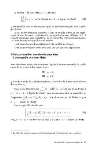 Le modèle de régression multiple  61
La relation [13], sous H0 (ai = 0 ), devient :




ai
σâi



 = t∗
âi → loi de Student à n − k − 1 degrés de liberté [14]
t∗
âi est appelé le ratio de Student, les règles de décision citées plus haut s’appli-
quent alors.
Ce test est très important ; en effet, si dans un modèle estimé, un des coeffi-
cients (hormis le terme constant) n’est pas significativement différent de 0, il
convient d’éliminer cette variable1 et de ré-estimer les coefficients du modèle.
La cause de cette non-significativité, est due :
– soit à une absence de corrélation avec la variable à expliquer,
– soit à une colinéarité trop élevée avec une des variables explicatives.
2) Comparaison d’un ensemble de paramètres
à un ensemble de valeurs fixées
Nous cherchons à tester simultanément l’égalité d’un sous-ensemble de coeffi-
cients de régression à des valeurs fixées.
H0 : aq = aq
H1 : aq = aq
q étant le nombre de coefficients retenus, c’est-à-dire la dimension de chacun
des vecteurs aq .
Nous avons démontré que
1
k + 1
(a − a)′ −1
â (a − a) suit une loi de Fisher à
k + 1 et n − k − 1 degrés de liberté ; pour un sous-ensemble de paramètres q,
l’expression
1
q
(aq − aq )′ −1
âq,q
(aq − aq ) suit alors une loi de Fisher à q et
n − k − 1 degrés de liberté.
Pour accepter H0, il suffit que :
1
q
(aq − āq )′ −1
âq,q
(aq − āq ) ⩽ Fα
(q, n − k − 1) [15]
Fα
(q, n − k − 1) = loi de Fisher au seuil α à q et n − k − 1 degrés de liberté.
1. En effet, elle n’apporte aucune contribution et dégrade l’estimation des autres variables.
 