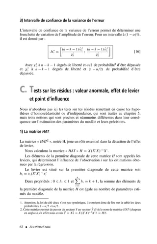 62  ÉCONOMÉTRIE
1. Attention, la loi du chi-deux n’est pas symétrique, il convient donc de lire sur la table les deux
probabilités 1 − α/2 et α/2 .
2. Cette matrice permet de passer du vecteur Y au vecteur Ŷ d’où le nom de matrice HAT (chapeau
en anglais), en effet nous avons Ŷ = Xâ = X(X′ X)−1 X′Y = HY.
3) Intervalle de confiance de la variance de l’erreur
L’intervalle de confiance de la variance de l’erreur permet de déterminer une
fourchette de variation de l’amplitude de l’erreur. Pour un intervalle à (1 − α)%,
il est donné par :
IC =

(n − k − 1) σ2
ε
χ2
1
;
(n − k − 1) σ2
ε
χ2
2

[16]
Avec χ2
1 à n − k − 1 degrés de liberté et α/2 de probabilité1 d’être dépassée
et χ2
2 à n − k − 1 degrés de liberté et (1 − α/2) de probabilité d’être
dépassée.
C. Tests sur les résidus : valeur anormale, effet de levier
et point d’influence
Nous n’abordons pas ici les tests sur les résidus remettant en cause les hypo-
thèses d’homoscédasticité ou d’indépendance, qui sont traités au chapitre 5,
mais trois notions qui sont proches et néanmoins différentes dans leur consé-
quence sur l’estimation des paramètres du modèle et leurs précisions.
1) La matrice HAT
La matrice « HAT2 », notée H, joue un rôle essentiel dans la détection de l’effet
de levier.
Nous calculons la matrice « HAT » H = X(X′
X)−1
X′
.
Les éléments de la première diagonale de cette matrice H sont appelés les
leviers, qui déterminent l’influence de l’observation i sur les estimations obte-
nues par la régression.
Le levier est situé sur la première diagonale de cette matrice soit
hi = xi (X′
X)−1
x′
i
Deux propriétés : 0 ⩽ hi ⩽ 1 et
n

i=1
hi = k + 1, la somme des éléments de
la première diagonale de la matrice H est égale au nombre de paramètres esti-
més du modèle.
 
