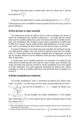 Le modèle de régression multiple  63
Si chaque observation pèse le même poids, alors les valeurs des hi doivent
être proches de
k + 1
n
.
Le levier d’une observation i est donc anormalement élevé si : hi  2
k + 1
n
,
l’observation est alors considérée comme un point de levier (leverage point) ou
point d’influence.
2) Point de levier et valeur anormale
Une observation exerce un effet de levier si elle est éloignée des autres en
termes de combinaison des variables explicatives ; c’est-à-dire que les valeurs
prises par les variables explicatives, pour cette observation de la variable à expli-
quer, sont inattendues. Par exemple, un pays dont la population est faible mais
le PIB élevé, chaque facteur explicatif pris individuellement n’est pas surpre-
nant, mais la survenance de deux valeurs à la fois pour un pays est insolite.
Le point d’influence est une observation qui contribue très fortement au pou-
voir explicatif du modèle (sans cette valeur la régression peut être non signifi-
cative !), l’observation pèse de manière exagérée dans la régression, au point
que les résultats obtenus sont très différents selon que nous l’intégrons ou non
dans la régression.
La valeur prise par la variable explicative est anormale si le résidu de cette
observation est beaucoup plus élevé que les autres résidus, pour identifier une
valeur anormale nous pouvons calculer le résidu standardisé (ou encore appelé
le résidu studentisé). Une autre approche permettant de détecter des valeurs
anormales à l’aide de variables indicatrices sera présentée dans ce chapitre à la
section V.
3) Résidu standardisé (ou studentisé)
Les résidus standardisés1 notés eS
i permettent de détecter des valeurs anor-
males. Le résidu ei est divisé par son écart type estimé pondéré par le levier2 :
eS
i =
ei
σ̂e
√
1 − hi
suit une loi de Student à n – k – 1 degrés de liberté, avec
σ̂e =





t
e2
i
n − k − 1
. Si, par exemple, les résidus standardisés eS
i sont compris
dans l’intervalle ± t0,025
n−k−1, on ne suspecte pas de valeurs anormales pour un seuil
de confiance 95 %.
1. Dans cette méthode de calcul nous parlons de résidus studentisés internes car le calcul porte sur
l’ensemble des observations.
2. Certains auteurs divisent le résidu par son écart type eS
i =
ei
σ̂e
sans intégrer la valeur du levier.
 