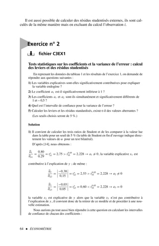 64  ÉCONOMÉTRIE
Tests statistiques sur les coefficients et la variance de l’erreur : calcul
des leviers et des résidus studentisés
En reprenant les données du tableau 1 et les résultats de l’exercice 1, on demande de
répondre aux questions suivantes :
1) Les variables explicatives sont-elles significativement contributives pour expliquer
la variable endogène ?
2) Le coefficient a1 est-il significativement inférieur à 1 ?
3) Les coefficients a1 et a2 sont-ils simultanément et significativement différents de
1 et – 0,5 ?
4) Quel est l’intervalle de confiance pour la variance de l’erreur ?
5) Calculer les leviers et les résidus standardisés, existe-t-il des valeurs aberrantes ?
(Les seuils choisis seront de 5 %.)
Solution
1) Il convient de calculer les trois ratios de Student et de les comparer à la valeur lue
dans la table pour un seuil de 5 % (la table de Student en fin d’ouvrage indique direc-
tement les valeurs de α pour un test bilatéral).
D’après [14], nous obtenons :
a1
σâ1
=
0,80
0,29
= t∗
â1 = 2,75  t0,05
10 = 2,228 → a1 = 0, la variable explicative x1 est
contributive à l’explication de y ; de même :
a2
σâ2
=




−0,38
0,15



 = t∗
â2 = 2,53  t0,05
10 = 2,228 → a2 = 0
a3
σâ3
=




−0,03
0,05



 = t∗
â3 = 0,60  t0,05
10 = 2,228 → a3 = 0
la variable x2 est explicative de y alors que la variable x3 n’est pas contributive à
l’explication de y , il convient donc de la retirer de ce modèle et de procéder à une nou-
velle estimation.
Nous aurions pu tout aussi bien répondre à cette question en calculant les intervalles
de confiance de chacun des coefficients :
Il est aussi possible de calculer des résidus studentisés externes, ils sont cal-
culés de la même manière mais en excluant du calcul l’observation i.

Exercice n° 2
fichier C3EX1
 