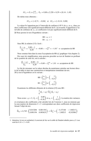 Le modèle de régression multiple  65
ICa1 = a1 ± t0,05
n−k−1 · σâ1 = 0,80 ± 2,228 × 0,29 = [0,14 ; 1,45]
De même nous obtenons :
ICa2 = [−0,71 ; −0,04] et ICa3 = [−0,14 ; 0,08]
La valeur 0 n’appartient pas à l’intervalle de confiance à 95 % de a1 et a2 , donc ces
deux coefficients sont significativement différents de 0 ; en revanche, 0 appartient à l’in-
tervalle de confiance de a3 , ce coefficient n’est pas significativement différent de 0.
2) Nous posons le test d’hypothèses suivant :
H0 : a1 = 1
H1 : a1  1
Sous H0, la relation [13] s’écrit :
a1 − a1
σâ1
=
0,80 − 1
0,29
= −0,68  −t0,05
10 = −1,811
⇒ acceptation de H0
Nous sommes bien dans la zone d’acceptation de H0 (cf. graphique 4 du chapitre 2).
Par souci de simplification, nous pouvons procéder au test de Student en profitant
de la symétrie de cette loi, soit à calculer :
|a1 − a1|
σâ1
=
|0,80 − 1|
0,29
= 0,68  t0,05
10 = 1,81 ⇒ acceptation de H0
Le fait de raisonner sur la valeur absolue du numérateur entraîne une lecture direc-
te de la table et ainsi une construction et interprétation immédiate du test.
3) Le test d’hypothèses est le suivant :
H0 :

a1
a2

=

1
− 0,5

H1 :

a1
a2

=

1
− 0,5

Examinons les différents éléments de la relation [15] sous H0 :
1
q
(aq − aq )′ −1
âq (aq − aq )
Nous avons : q = 2, aq =

0,80
− 0,38

et aq =

1
− 0,5

. La matrice des variances
et covariances des coefficients a été calculée lors de l’exercice 1, nous ne retenons que
la sous-matrice de dimension 2 × 2 correspondant aux deux coefficients de régression
faisant l’objet du test.
ˆ
aq = 6,745 ·

0,013204 0,001194
0,001194 0,003635

→ −1
âq =

11,57140 − 3,80213
− 3,80213 42,03506

1. Attention, le test est unilatéral, il convient de lire sur la table de Student tabulée pour α/2 à un
seuil de 0,10 = 2 × 0,05.
 