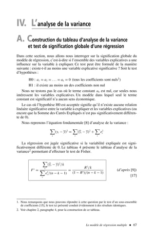 Le modèle de régression multiple  67
IV. L’analyse de la variance
A. Construction du tableau d’analyse de la variance
et test de signification globale d’une régression
Dans cette section, nous allons nous interroger sur la signification globale du
modèle de régression, c’est-à-dire si l’ensemble des variables explicatives a une
influence sur la variable à expliquer. Ce test peut être formulé de la manière
suivante : existe-t-il au moins une variable explicative significative ? Soit le test
d’hypothèses :
H0 : a1 = a2 = . . . = ak = 0 (tous les coefficients sont nuls1)
H1 : il existe au moins un des coefficients non nul
Nous ne testons pas le cas où le terme constant a0 est nul, car seules nous
intéressent les variables explicatives. Un modèle dans lequel seul le terme
constant est significatif n’a aucun sens économique.
Le cas où l’hypothèse H0 est acceptée signifie qu’il n’existe aucune relation
linéaire significative entre la variable à expliquer et les variables explicatives (ou
encore que la Somme des Carrés Expliqués n’est pas significativement différen-
te de 0).
Nous reprenons l’équation fondamentale [8] d’analyse de la variance :

t
(yt − y)2
=

t
(yt − y)2
+

t
e2
t
La régression est jugée significative si la variabilité expliquée est signi-
ficativement différente de 0. Le tableau 4 présente le tableau d’analyse de la
variance2 permettant d’effectuer le test de Fisher.
F∗
=

t
(yt − y)2
/k

t
e2
t /(n − k − 1)
=
R2
/k
(1 − R2)/(n − k − 1)
(d’après [9])
[17]
1. Nous remarquons que nous pouvons répondre à cette question par le test d’un sous-ensemble
de coefficients [15], le test ici présenté conduit évidemment à des résultats identiques.
2. Voir chapitre 2, paragraphe 4, pour la construction de ce tableau.
 