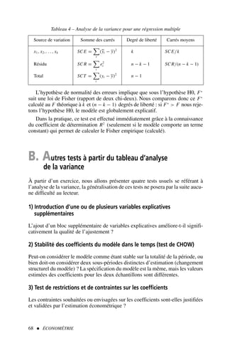 68  ÉCONOMÉTRIE
L’hypothèse de normalité des erreurs implique que sous l’hypothèse H0, F∗
suit une loi de Fisher (rapport de deux chi-deux). Nous comparons donc ce F∗
calculé au F théorique à k et (n − k − 1) degrés de liberté : si F∗
 F nous reje-
tons l’hypothèse H0, le modèle est globalement explicatif.
Dans la pratique, ce test est effectué immédiatement grâce à la connaissance
du coefficient de détermination R2
(seulement si le modèle comporte un terme
constant) qui permet de calculer le Fisher empirique (calculé).
B. Autres tests à partir du tableau d’analyse
de la variance
À partir d’un exercice, nous allons présenter quatre tests usuels se référant à
l’analyse de la variance, la généralisation de ces tests ne posera par la suite aucu-
ne difficulté au lecteur.
1) Introduction d’une ou de plusieurs variables explicatives
supplémentaires
L’ajout d’un bloc supplémentaire de variables explicatives améliore-t-il signifi-
cativement la qualité de l’ajustement ?
2) Stabilité des coefficients du modèle dans le temps (test de CHOW)
Peut-on considérer le modèle comme étant stable sur la totalité de la période, ou
bien doit-on considérer deux sous-périodes distinctes d’estimation (changement
structurel du modèle) ? La spécification du modèle est la même, mais les valeurs
estimées des coefficients pour les deux échantillons sont différentes.
3) Test de restrictions et de contraintes sur les coefficients
Les contraintes souhaitées ou envisagées sur les coefficients sont-elles justifiées
et validées par l’estimation économétrique ?
Tableau 4 – Analyse de la variance pour une régression multiple
Source de variation Somme des carrés Degré de liberté Carrés moyens
. x1, x2,. . . , xk SC E =

t
(yt − y)2
k SC E/k
Résidu SC R =

t
e2
t n − k − 1 SC R/(n − k − 1)
Total SCT =

t
(yt − y)2
n − 1
 