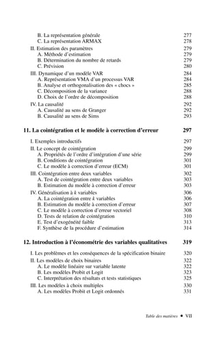 B. La représentation générale 277
C. La représentation ARMAX 278
II. Estimation des paramètres 279
A. Méthode d’estimation 279
B. Détermination du nombre de retards 279
C. Prévision 280
III. Dynamique d’un modèle VAR 284
A. Représentation VMA d’un processus VAR 284
B. Analyse et orthogonalisation des « chocs » 285
C. Décomposition de la variance 288
D. Choix de l’ordre de décomposition 288
IV. La causalité 292
A. Causalité au sens de Granger 292
B. Causalité au sens de Sims 293
11. La cointégration et le modèle à correction d’erreur 297
I. Exemples introductifs 297
II. Le concept de cointégration 299
A. Propriétés de l’ordre d’intégration d’une série 299
B. Conditions de cointégration 301
C. Le modèle à correction d’erreur (ECM) 301
III. Cointégration entre deux variables 302
A. Test de cointégration entre deux variables 303
B. Estimation du modèle à correction d’erreur 303
IV. Généralisation à k variables 306
A. La cointégration entre k variables 306
B. Estimation du modèle à correction d’erreur 307
C. Le modèle à correction d’erreur vectoriel 308
D. Tests de relation de cointégration 310
E. Test d’exogénéité faible 313
F. Synthèse de la procédure d’estimation 314
12. Introduction à l’économétrie des variables qualitatives 319
I. Les problèmes et les conséquences de la spécification binaire 320
II. Les modèles de choix binaires 322
A. Le modèle linéaire sur variable latente 322
B. Les modèles Probit et Logit 323
C. Interprétation des résultats et tests statistiques 325
III. Les modèles à choix multiples 330
A. Les modèles Probit et Logit ordonnés 331
Table des matières  VII
 