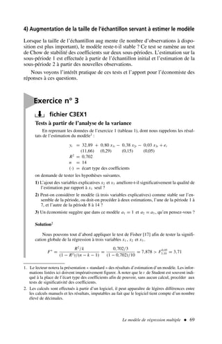 Le modèle de régression multiple  69
4) Augmentation de la taille de l’échantillon servant à estimer le modèle
Lorsque la taille de l’échantillon aug mente (le nombre d’observations à dispo-
sition est plus important), le modèle reste-t-il stable ? Ce test se ramène au test
de Chow de stabilité des coefficients sur deux sous-périodes. L’estimation sur la
sous-période 1 est effectuée à partir de l’échantillon initial et l’estimation de la
sous-période 2 à partir des nouvelles observations.
Nous voyons l’intérêt pratique de ces tests et l’apport pour l’économiste des
réponses à ces questions.
Tests à partir de l’analyse de la variance
En reprenant les données de l’exercice 1 (tableau 1), dont nous rappelons les résul-
tats de l’estimation du modèle1 :
yt = 32,89 + 0,80 x1t − 0,38 x2t − 0,03 x3t + et
(11,66) (0,29) (0,15) (0,05)
R2
= 0,702
n = 14
(·) = écart type des coefficients
on demande de tester les hypothèses suivantes.
1) L’ajout des variables explicatives x2 et x3 améliore-t-il significativement la qualité de
l’estimation par rapport à x1 seul ?
2) Peut-on considérer le modèle (à trois variables explicatives) comme stable sur l’en-
semble de la période, ou doit-on procéder à deux estimations, l’une de la période 1 à
7, et l’autre de la période 8 à 14 ?
3) Un économiste suggère que dans ce modèle a1 = 1 et a2 = a3 , qu’en pensez-vous ?
Solution2
Nous pouvons tout d’abord appliquer le test de Fisher [17] afin de tester la signifi-
cation globale de la régression à trois variables x1 , x2 et x3 .
F∗
=
R2
/k
(1 − R2)/(n − k − 1)
=
0,702/3
(1 − 0,702)/10
= 7,878  F0,05
3,10 = 3,71

Exercice n° 3
fichier C3EX1
1. Le lecteur notera la présentation « standard » des résultats d’estimation d’un modèle. Les infor-
mations listées ici doivent impérativement figurer. À noter que le t de Student est souvent indi-
qué à la place de l’écart type des coefficients afin de pouvoir, sans aucun calcul, procéder aux
tests de significativité des coefficients.
2. Les calculs sont effectués à partir d’un logiciel, il peut apparaître de légères différences entre
les calculs manuels et les résultats, imputables au fait que le logiciel tient compte d’un nombre
élevé de décimales.
 