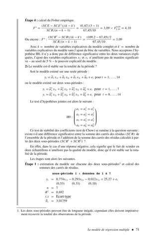Le modèle de régression multiple  71
Étape 4 : calcul du Fisher empirique.
F∗
=
(SC E − SC E1
)/(k − k′
)
SC R/(n − k − 1)
=
41,67/(3 − 1)
67,45/10
= 3,09  F0,05
2,10 = 4,10
Ou encore : F∗
:
(SC R1
− SC R)/(k − k′
)
SC R/(n − k − 1)
=
(109,2 − 67,45)/2
67,45/10
= 3,09
Avec k = nombre de variables explicatives du modèle complet et k′
= nombre de
variables explicatives du modèle sans l’ajout du bloc de variables. Nous acceptons l’hy-
pothèse H0, il n’y a donc pas de différence significative entre les deux variances expli-
quées, l’ajout des variables explicatives x2 et x3 n’améliore pas de manière significati-
ve – au seuil de 5 % – le pouvoir explicatif du modèle.
2) Le modèle est-il stable sur la totalité de la période ?
Soit le modèle estimé sur une seule période :
yt = a1 x1t + a2 x2t + a3 x3t + a0 + et pour t = 1, . . . , 14
ou le modèle estimé sur deux sous-périodes :
yt = a1
1 x1t + a1
2 x2t + a1
3 x3t + a1
0 + et pour t = 1, . . . , 7
yt = a2
1 x1t + a2
2 x2t + a2
3 x3t + a2
0 + et pour t = 8, . . . , 14
Le test d’hypothèses jointes est alors le suivant :
H0 :





a1 = a1
1 = a2
1
a2 = a1
2 = a2
2
a3 = a1
3 = a2
3
a0 = a1
0 = a2
0





Ce test de stabilité des coefficients (test de Chow) se ramène à la question suivante :
existe-t-il une différence significative entre la somme des carrés des résidus (SC R) de
l’ensemble de la période et l’addition de la somme des carrés des résidus calculée à par-
tir des deux sous-périodes (SC R1
+ SC R2
) ?
En effet, dans le cas d’une réponse négative, cela signifie que le fait de scinder en
deux échantillons n’améliore pas la qualité du modèle, donc qu’il est stable sur la tota-
lité de la période.
Les étapes sont alors les suivantes.
Étape 1 : estimation du modèle sur chacune des deux sous-périodes1 et calcul des
sommes des carrés de résidus.
1. Les deux sous-périodes peuvent être de longueur inégale, cependant elles doivent impérative-
ment recouvrir la totalité des observations de la période.
sous-période 1 : données de 1 à 7
yt = 0,774x1,t − 0,293x2,t − 0,012x3,t + 25,27 + et
(0,53) (0,31) (0,10)
n = 7
R2
= 0,692
(.) = Ecart type
σε = 3,01759
 