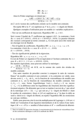 74  ÉCONOMÉTRIE
H0 : Ra = r
H1 : Ra = r
Ainsi le Fisher empirique est donné par :
F∗
=
{(Ra − r)′
[R(X′
X)−1
R′
]−1
(Ra − r)}/q
SC R/(n − k − 1)
où a est le vecteur des coefficients estimés sur le modèle non contraint.
On rejette H0 si le F∗
est supérieur au F lu à q et n − k degrés de liberté.
Quelques exemples d’utilisation pour un modèle à k variables explicatives :
– Test sur un coefficient de régression. Hypothèse H0 : a3 = 0,5.
Soit à tester l’égalité du 3e coefficient par rapport à 0,5 ; la contrainte s’écrit
Ra = r avec R = (0 0 0 1…0 0 0) et r = (0 0 0 0,5…0 0 0). Le premier élément
des vecteurs correspond au terme constant a0. Ce test peut aussi être mené par
un classique test de Student.
– Test d’égalité de coefficients. Hypothèse H0 : a1 = a3 −→ a1 − a3 = 0.
La contrainte s’écrit Ra = r avec R = (0 1 0 − 1 . . . 0 0 0)
et r = (0 0 0 0 . . . 0 0 0).
– Test de significativité globale de la régression.
Hypothèse H0 : a1 = a2 = a3 = … = ak = 0.
Ce test de Fisher (cf. équation [17]) est équivalent à l’écriture contrainte Ra = r
avec R = (0 1 1 1…1 1) et r = (0 0 0 0…0 0 0).
De manière équivalente, nous pouvons utiliser la statistique :
F∗
=
(SC Rc − SC R)/q
SC R/(n − k − 1)
où SC Rc est la somme des carrés des résidus du
modèle contraint.
Une autre manière de procéder consiste à comparer le ratio de vraisem-
blance1 du modèle contraint et non contraint : si la contrainte est valide, nous
devons avoir Lc  Lnc où Lnc est la fonction de vraisemblance du modèle non
contraint et Lc est la fonction de vraisemblance du modèle contraint. Soit
Lc/Lnc  1 , sous forme logarithmique Ln(Lc) − Ln(Lnc)  0 ou encore
lc − lnc  0, la différence entre les logarithmes des fonctions doit être significa-
tivement négative. On démontre que ce test se ramène à un test du χ2
par calcul
de la statistique L R = −2(lc − lnc) qui suit un χ2
à r degrés de liberté (r étant
le nombre de contraintes). Ainsi, si L R est supérieur au χ2
lu dans la table au
seuil α choisi et à r degrés de liberté, on rejette l’hypothèse H0, les restrictions
ne sont pas vérifiées.
Enfin, nous pouvons citer le test du multiplicateur de Lagrange (« LM test »)
fondé sur l’estimation d’une équation intermédiaire et de la valeur d’une statis-
tique LM = n × R2
(n = nombre d’observations et R2
= coefficient de détermi-
1. Dans un modèle de régression classique, la maximisation de la fonction de vraisemblance four-
nit des estimations identiques à celle de la méthode des MCO.
 