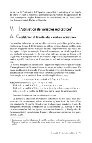 Le modèle de régression multiple  75
nation issu de l’estimation de l’équation intermédiaire) qui suit un χ2
à r degrés
de liberté (r étant le nombre de contraintes) ; nous verrons des applications de
cette statistique au chapitre 5 concernant les tests de détection de l’autocorréla-
tion des erreurs et de l’hétéroscédasticité.
V. L’utilisation de variables indicatrices1
A. Constitution et finalités des variables indicatrices
Une variable indicatrice est une variable explicative particulière qui n’est com-
posée que de 0 ou de 1. Cette variable est utilisée lorsque, dans un modèle, nous
désirons intégrer un facteur explicatif binaire : « le phénomène a lieu ou n’a pas
lieu » pour corriger, par exemple, d’une valeur anormale ; ou bien lorsque le fac-
teur explicatif est qualitatif : « le genre d’un individu, homme ou femme ». Il
s’agit donc d’incorporer une ou des variables explicatives supplémentaires au
modèle spécifié initialement et d’appliquer les méthodes classiques d’estima-
tion.
Le modèle de régression diffère selon l’apparition du phénomène par les valeurs
d’un ou plusieurs coefficients alors que les autres paramètres sont identiques. En
cas de modification structurelle d’un coefficient de régression, la variable muette
affecte alors le coefficient de la ou des variables explicatives considérées.
Par exemple, soit le modèle à deux variables explicatives x1t et x2t :
yt = a0 + a1x1t + a2x2t + b0 Dt + b1 Dt x1t + b2 Dt x2t + εt
Si le phénomène existe, Dt = 1 et Dt = 0 sinon.
Si Dt = 0, le modèle s’écrit : yt = a0 + a1x1t + a2x2t + εt
Si Dt = 1, le modèle s’écrit : yt = (a0 + b0) + (a1 + b1)x1t + (a2 + b2)x2t + εt
Si b1 = b2 = 0, le modèle ne diffère que par la valeur du terme constant.
Domaine d’utilisation des variables indicatrices.
Le domaine d’utilisation des variables indicatrices est très vaste, nous pou-
vons citer : la correction des valeurs anormales (cf. exercice n° 4), la modifica-
tion structurelle (0 pour la période avant le changement structurel, 1 après le
changement structurel), l’intégration de la saisonnalité (cf. exercice n° 6), la
caractérisation d’un individu (genre, situation matrimoniale…), l’intégration de
facteurs qualitatifs (appartenance d’un pays à la zone euro, promotion non quan-
tifiable…), etc.
1. Les termes de variables indicatrices, de variables auxiliaires ou de variables muettes sont indif-
féremment employés en français. Le terme anglo-saxon dummy est le plus couramment
utilisé.
 