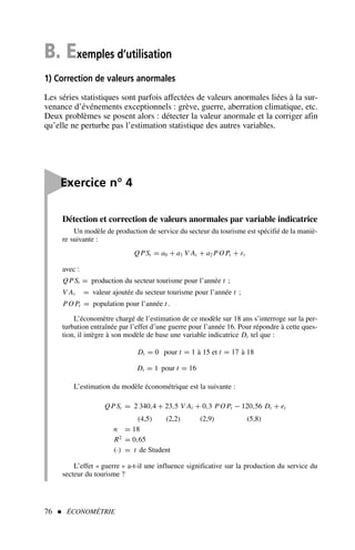 76  ÉCONOMÉTRIE
B. Exemples d’utilisation
1) Correction de valeurs anormales
Les séries statistiques sont parfois affectées de valeurs anormales liées à la sur-
venance d’événements exceptionnels : grève, guerre, aberration climatique, etc.
Deux problèmes se posent alors : détecter la valeur anormale et la corriger afin
qu’elle ne perturbe pas l’estimation statistique des autres variables.

Exercice n° 4
Détection et correction de valeurs anormales par variable indicatrice
Un modèle de production de service du secteur du tourisme est spécifié de la maniè-
re suivante :
QPSt = a0 + a1 V At + a2 PO Pt + εt
avec :
QPSt = production du secteur tourisme pour l’année t ;
V At = valeur ajoutée du secteur tourisme pour l’année t ;
PO Pt = population pour l’année t .
L’économètre chargé de l’estimation de ce modèle sur 18 ans s’interroge sur la per-
turbation entraînée par l’effet d’une guerre pour l’année 16. Pour répondre à cette ques-
tion, il intègre à son modèle de base une variable indicatrice Dt tel que :
Dt = 0 pour t = 1 à 15 et t = 17 à 18
Dt = 1 pour t = 16
L’estimation du modèle économétrique est la suivante :
QPSt = 2 340,4 + 23,5 V At + 0,3 PO Pt − 120,56 Dt + et
(4,5) (2,2) (2,9) (5,8)
n = 18
R2
= 0,65
(·) = t de Student
L’effet « guerre » a-t-il une influence significative sur la production du service du
secteur du tourisme ?
 