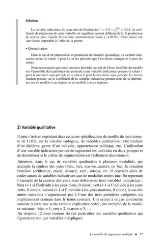 Le modèle de régression multiple  77
2) Variable qualitative
Il peut s’avérer important dans certaines spécifications de modèle de tenir comp-
te de l’effet, sur la variable endogène, de variables qualitatives : être titulaire
d’un diplôme, genre d’un individu, appartenance politique, etc. L’utilisation
d’une variable indicatrice permet de segmenter les individus en deux groupes et
de déterminer si le critère de segmentation est réellement discriminant.
Attention, dans le cas de variables qualitatives à plusieurs modalités, par
exemple la couleur des yeux (bleu, vert, marron, autres), ou bien la situation
familiale (célibataire, marié, divorcé, veuf, autres), etc. Il convient alors de
coder autant de variables indicatrices que de modalités moins une. En reprenant
l’exemple de la couleur des yeux nous définissons trois variables indicatrices :
bleu (= 1 si l’individu à les yeux bleus, 0 sinon), vert (= 1 si l’individu à les yeux
verts, 0 sinon), marron (= 1 si l’individu à les yeux marrons, 0 sinon), le cas des
autres individus n’appartenant pas à l’une des trois premières catégories est
implicitement contenu dans le terme constant. Une erreur à ne pas commettre
consiste à créer une seule variable explicative codée, par exemple, de la maniè-
re suivante : bleu = 1, vert = 2, marron = 3, …
Au chapitre 12 nous traitons du cas particulier des variables qualitatives qui
figurent en tant que variables à expliquer.
Solution
La variable indicatrice Dt a un ratio de Student de t∗
= 5,8  t0,05
14 = 2,14 , le coef-
ficient de régression de cette variable est significativement différent de 0, la production
de service pour l’année 16 est donc anormalement basse (−120,56) . Cette baisse est,
sans doute imputable à l’effet de la guerre.
• Généralisation
Dans le cas d’un phénomène se produisant de manière sporadique, la variable indi-
catrice prend la valeur 1 pour la ou les périodes que l’on désire corriger et 0 pour les
autres.
Nous remarquons que nous pouvons procéder au test de Chow (stabilité du modèle
sur l’ensemble de la période) en recourant à une variable indicatrice prenant la valeur 1
pour la première sous-période et la valeur 0 pour la deuxième sous-période. Le test de
Student portant sur le coefficient de la variable indicatrice permet alors de se détermi-
ner sur un modèle à un régime ou un modèle à deux régimes.
 