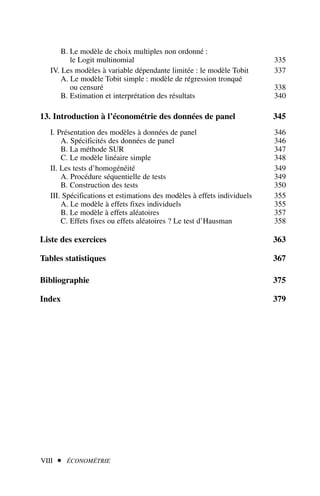 B. Le modèle de choix multiples non ordonné :
le Logit multinomial 335
IV. Les modèles à variable dépendante limitée : le modèle Tobit 337
A. Le modèle Tobit simple : modèle de régression tronqué
ou censuré 338
B. Estimation et interprétation des résultats 340
13. Introduction à l’économétrie des données de panel 345
I. Présentation des modèles à données de panel 346
A. Spécificités des données de panel 346
B. La méthode SUR 347
C. Le modèle linéaire simple 348
II. Les tests d’homogénéité 349
A. Procédure séquentielle de tests 349
B. Construction des tests 350
III. Spécifications et estimations des modèles à effets individuels 355
A. Le modèle à effets fixes individuels 355
B. Le modèle à effets aléatoires 357
C. Effets fixes ou effets aléatoires ? Le test d’Hausman 358
Liste des exercices 363
Tables statistiques 367
Bibliographie 375
Index 379
VIII  ÉCONOMÉTRIE
 