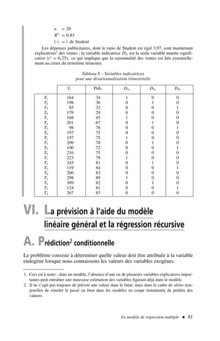 Le modèle de régression multiple  81
n = 20
R2
= 0,83
(·) = t de Student
Les dépenses publicitaires, dont le ratio de Student est égal 3,97, sont maintenant
explicatives1 des ventes ; la variable indicatrice D3t est la seule variable muette signifi-
cative (t∗
= 6,25), ce qui implique que la saisonnalité des ventes est liée essentielle-
ment au creux du troisième trimestre.
Tableau 8 – Variables indicatrices
pour une désaisonnalisation trimestrielle
.Vt Pubt D1t D2t D3t
T1 164 34 1 0 0
T2 198 36 0 1 0
T3 85 32 0 0 1
T4 179 29 0 0 0
T1 168 45 1 0 0
T2 201 67 0 1 0
T3 98 76 0 0 1
T4 197 75 0 0 0
T1 197 75 1 0 0
T2 209 78 0 1 0
T3 100 72 0 0 1
T4 216 75 0 0 0
T1 223 78 1 0 0
T2 245 81 0 1 0
T3 119 84 0 0 1
T4 260 83 0 0 0
T1 298 89 1 0 0
T2 309 82 0 1 0
T3 124 81 0 0 1
T4 267 83 0 0 0
1. Ceci est à noter : dans un modèle, l’absence d’une ou de plusieurs variables explicatives impor-
tantes peut entraîner une mauvaise estimation des variables figurant déjà dans le modèle.
2. Il ne s’agit pas toujours de prévoir une valeur dans le futur, mais dans le cadre de séries tem-
porelles de simuler le passé ou bien dans les modèles en coupe instantanée de prédire des
valeurs.
VI. La prévision à l’aide du modèle
linéaire général et la régression récursive
A. Prédiction2 conditionnelle
Le problème consiste à déterminer quelle valeur doit être attribuée à la variable
endogène lorsque nous connaissons les valeurs des variables exogènes.
 