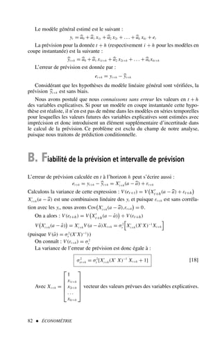 82  ÉCONOMÉTRIE
Le modèle général estimé est le suivant :
yt = a0 + a1 x1t + a2 x2t + . . . + ak xkt + et
La prévision pour la donnée t + h (respectivement i + h pour les modèles en
coupe instantanée) est la suivante :
yt+h = a0 + a1 x1t+h + a2 x2t+h + . . . + ak xkt+h
L’erreur de prévision est donnée par :
et+h = yt+h − yt+h
Considérant que les hypothèses du modèle linéaire général sont vérifiées, la
prévision yt+h est sans biais.
Nous avons postulé que nous connaissons sans erreur les valeurs en t + h
des variables explicatives. Si pour un modèle en coupe instantanée cette hypo-
thèse est réaliste, il n’en est pas de même dans les modèles en séries temporelles
pour lesquelles les valeurs futures des variables explicatives sont estimées avec
imprécision et donc introduisent un élément supplémentaire d’incertitude dans
le calcul de la prévision. Ce problème est exclu du champ de notre analyse,
puisque nous traitons de prédiction conditionnelle.
B. Fiabilité de la prévision et intervalle de prévision
L’erreur de prévision calculée en t à l’horizon h peut s’écrire aussi :
et+h = yt+h − yt+h = X′
t+h(a − a) + εt+h
Calculons la variance de cette expression : V(et+1) = V

X′
t+h(a − a) + εt+h

X′
t+h(a − a) est une combinaison linéaire des yt et puisque εt+h est sans corréla-
tion avec les yt, nous avons Cov

X′
t+h(a − a),εt+h

= 0.
On a alors : V(et+h) = V

X′
t+h(a − â)

+ V(εt+h)
V

X′
t+h(a − â)

= X′
t+h V(a − â)Xt+h = σ2
ε X′
t+h(X′
X)−1
Xt+h
!
(puisque V(â) = σ2
ε (X′
X)−1
))
On connaît : V(εt+h) = σ2
ε
La variance de l’erreur de prévision est donc égale à :
σ2
et+h = σ2
ε [X′
t+h(X′
X)−1
Xt+h + 1] [18]
Avec Xt+h =






1
x1t+h
x2t+h
. . .
xkt+h






vecteur des valeurs prévues des variables explicatives.
 