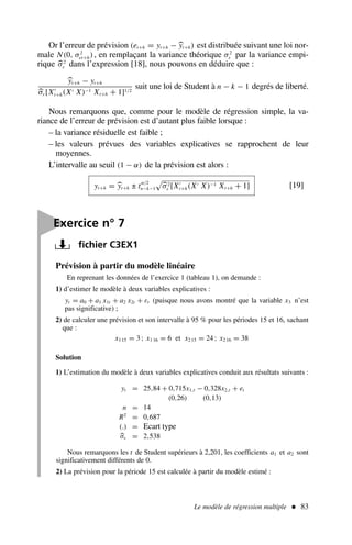 Le modèle de régression multiple  83
Or l’erreur de prévision (et+h = yt+h − yt+h) est distribuée suivant une loi nor-
male N(0, σ2
et+h), en remplaçant la variance théorique σ2
ε par la variance empi-
rique σ2
ε dans l’expression [18], nous pouvons en déduire que :
yt+h − yt+h
σε[X′
t+h(X′ X)−1 Xt+h + 1]1/2
suit une loi de Student à n − k − 1 degrés de liberté.
Nous remarquons que, comme pour le modèle de régression simple, la va-
riance de l’erreur de prévision est d’autant plus faible lorsque :
– la variance résiduelle est faible ;
– les valeurs prévues des variables explicatives se rapprochent de leur
moyennes.
L’intervalle au seuil (1 − α) de la prévision est alors :
yt+h = yt+h ± tα/2
n−k−1

σ2
ε [X′
t+h(X′ X)−1 Xt+h + 1] [19]
yt = 25,84 + 0,715x1,t − 0,328x2,t + et
(0,26) (0,13)
n = 14
R2
= 0,687
(.) = Ecart type
σε = 2,538

Exercice n° 7
fichier C3EX1
Prévision à partir du modèle linéaire
En reprenant les données de l’exercice 1 (tableau 1), on demande :
1) d’estimer le modèle à deux variables explicatives :
yt = a0 + a1 x1t + a2 x2t + εt (puisque nous avons montré que la variable x3 n’est
pas significative) ;
2) de calculer une prévision et son intervalle à 95 % pour les périodes 15 et 16, sachant
que :
x1 15 = 3 ; x1 16 = 6 et x2 15 = 24 ; x2 16 = 38
Solution
1) L’estimation du modèle à deux variables explicatives conduit aux résultats suivants :
Nous remarquons les t de Student supérieurs à 2,201, les coefficients a1 et a2 sont
significativement différents de 0.
2) La prévision pour la période 15 est calculée à partir du modèle estimé :
 