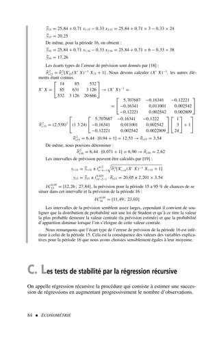 84  ÉCONOMÉTRIE
y15 = 25,84 + 0,71 x1 15 − 0,33 x2 15 = 25,84 + 0,71 × 3 − 0,33 × 24
y15 = 20,25
De même, pour la période 16, on obtient :
y16 = 25,84 + 0,71 x1 16 − 0,33 x2 16 = 25,84 + 0,71 × 6 − 0,33 × 38
y16 = 17,26
Les écarts types de l’erreur de prévision sont donnés par [18] :
σ2
e15 = σ2
ε [X′
15(X′
X)−1
X15 + 1] . Nous devons calculer (X′
X)−1
, les autres élé-
ments étant connus.
X′
X =


14 85 532
85 631 3 126
532 3 126 20 666

 → (X′
X)−1
=
=


5,707687 −0,16341 −0,12221
−0,16341 0,011001 0,002542
−0,12221 0,002542 0,002809


σ2
e 15 = (2,538)2

(1 3 24)


5,707687 −0,16341 −0,1222
−0,16341 0,011001 0,002542
−0,12221 0,002542 0,0022809




1
3
24

 + 1


σ2
e15 = 6,44 · [0,94 + 1] = 12,53 → σe15 = 3,54
De même, nous pouvons déterminer :
σ2
e16 = 6,44 · [0,071 + 1] = 6,90 → σe16 = 2,62
Les intervalles de prévision peuvent être calculés par [19] :
yt+h = yt+h ± t
α/2
n−k−1
#
σ2
ε [X′
t+h(X′ X)−1 Xt+h + 1]
y15 = y15 ± t0,025
14−2−1 · σe15 = 20,05 ± 2,201 × 3,54
IC0,05
15 = [12,26 ; 27,84], la prévision pour la période 15 a 95 % de chances de se
situer dans cet intervalle et la prévision de la période 16 :
IC0,05
16 = [11,49 ; 23,03]
Les intervalles de la prévision semblent assez larges, cependant il convient de sou-
ligner que la distribution de probabilité suit une loi de Student et qu’à ce titre la valeur
la plus probable demeure la valeur centrale (la prévision estimée) et que la probabilité
d’apparition diminue lorsque l’on s’éloigne de cette valeur centrale.
Nous remarquons que l’écart type de l’erreur de prévision de la période 16 est infé-
rieur à celui de la période 15. Cela est la conséquence des valeurs des variables explica-
tives pour la période 16 que nous avons choisies sensiblement égales à leur moyenne.
C. Les tests de stabilité par la régression récursive
On appelle régression récursive la procédure qui consiste à estimer une succes-
sion de régressions en augmentant progressivement le nombre d’observations.
 