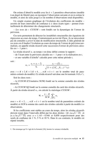 On estime d’abord le modèle avec les k + 2 premières observations (modèle
à un degré de liberté) puis on incorpore l’observation suivante et on re-estime le
modèle, et ainsi de suite jusqu’à n (le nombre d’observations total disponible).
Un simple examen graphique de l’évolution des coefficients du modèle –
assortis de leurs intervalles de confiance à ± deux écarts types – permet éven-
tuellement de déterminer des changements structurels.
– Les tests du « CUSUM » sont fondés sur la dynamique de l’erreur de
prévision.
Ces tests permettent de détecter les instabilités structurelles des équations de
régression au cours du temps. Contrairement au test de Chow, ils ne nécessitent
pas de connaître a priori la date de modification structurelle. L’idée générale de
ces tests est d’étudier l’évolution au cours du temps de l’erreur de prévision nor-
malisée, on appelle résidu récursif cette succession d’erreur de prévision calcu-
lée en t – 1 pour t.
Le résidu récursif wt au temps t est donc défini comme le rapport :
– de l’écart entre la prévision calculée en t – 1 pour t et la réalisation en t,
– et une variable d’échelle1 calculée pour cette même période t,
soit :
wt =
et = yt − yt
Se
=
yt − x′
tat−1
#
(1 + x′
t (X′
t−1 Xt−1)−1xt )
avec t = K + 2,K + 3,K + 4,. . . , n(K = k + 1 est le nombre total de para-
mètres estimés du modèle). Ce résidu récursif suit donc une loi normale N(0,σ2
).
Soit les deux tests :
– le CUSUM (CUmulative SUM) fondé sur la somme cumulée des résidus
récursifs,
– le CUSUM SQ fondé sur la somme cumulée du carré des résidus récursifs.
À partir du résidu récursif wt , on calcule la statistique CUSUM :
Wt =
n − K
SC R
t

j=K+2
wj
avec t = K + 2,. . . , n(K = k + 1 est le nombre total de paramètres estimés du
modèle) et SCR la somme des carrés des résidus calculée à partir du modèle à n
observations.
Si les coefficients sont stables au cours du temps, alors les résidus récursifs
doivent rester dans l’intervalle défini par les deux droites : [K,±α
√
n − K] et
[n,± 3α
√
n − K] avec α = 1,143 − 0,948 et 0,850 respectivement pour des
seuils de confiance de 1 %, 5 % et 10 %. Dans le cas contraire, le modèle est
réputé instable.
Le modèle de régression multiple  85
1. On remarque qu’il s’agit de la formule [18], hormis la variance résiduelle.
 