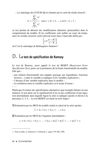 86  ÉCONOMÉTRIE
– La statistique du CUSUM SQ est donnée par le carré du résidu récursif :
St =
t

j=K+2
w2
j
n

j=K+2
w2
j
avec t = K + 2,. . . ,n et 0 ⩽ St ⩽ 1 ;
ce test permet de détecter des modifications aléatoires (ponctuelles) dans le
comportement du modèle. Si les coefficients sont stables au cours du temps,
alors les résidus récursifs carrés doivent rester dans l’intervalle défini par :

± C
(t − K)
n − K

où C est la statistique de Kolmogorov-Smirnov1.
D. Le test de spécification de Ramsey
Le test de Ramsey, aussi appelé le test de RESET (Regression Error
Specification Test), porte sur la pertinence de la forme fonctionnelle du modèle,
telle que :
– une relation fonctionnelle non adaptée (passage aux logarithmes, fonctions
inverses…) entre la variable à expliquer et les variables explicatives ;
– l’absence d’une variable explicative dans le modèle ;
– la corrélation entre la variable explicative et le terme d’erreur ;
– …
Plutôt que d’estimer des spécifications alternatives (par exemple linéaire ou non
linéaire), le test porte sur la significativité d’un ou des coefficients d’une équa-
tion intermédiaire dans laquelle figure la série à expliquer ajustée et élevée à la
puissance 2, 3, 4… Le test RESET est mené en trois étapes :
1) Estimation par les MCO du modèle initial et calcul de la série ajustée :
ŷt = â0 + â1x1 + â2x2 + . . . + âk xk
2) Estimation par les MCO de l’équation intermédiaire :
yt = b0 + b1x1 + b2x2 + . . . + bk xk + φ2 ŷ2
t + φ3 ŷ3
t + . . . + φh ŷh
t + vt
1. Pour la table, cf. Johnston J. et Dinardo J., pages 379-380, 1999.
 