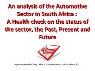 An analysis of the Automotive Sector in South Africa :  A Health check on the status of the sector, the Past, Present and Future A presentation by Tony Twine – Econometrix Pty Ltd – 9 March 2011 