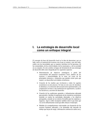 CEPAL – Serie Manuales N° 76 Metodología para la elaboración de estrategias de desarrollo local
13
I. La estrategia de desarrollo local
como un enfoque integral
El concepto de base del desarrollo local es la idea de determinar, por un
lado, cual es el potencial de recursos con el que se cuenta y, por otro lado,
cuáles son las necesidades que se requiere satisfacer de las personas, de
las comunidades, de las colectividades, de los municipios, y de la sociedad
en su conjunto. En este sentido, la lógica de formulación de una estrategia
de desarrollo debe estar integrada por los siguientes aspectos:
· Determinación de objetivos estratégicos a partir del
conocimiento del potencial económico local, análisis de los
recursos y potencialidades de la zona, así como de las
principales carencias y obstáculos que pueden existir para que
surjan y se desarrollen actividades económicas.
· Creación de los medios que involucren a todos los agentes
económicos en este proceso. Se trata en este caso de introducir
la dinámica y la estructura del asociativismo (partenariado) y de
cooperación en torno a una institución de seguimiento y ayuda a
las iniciativas y acciones de desarrollo.
· Creación de las condiciones generales e infraestructura adecuada
para permitir y facilitar el surgimiento de las iniciativas económicas
teniendo en cuenta las necesidades detectadas y los objetivos
perseguidos, creando así un entorno favorable para las empresas y
negocios. Aquí se debe incorporar también todo lo que tiene que
ver con la infraestructura social que debe ofrecer el municipio.
· Medidas de acompañamiento relacionadas con formación de los
recursos humanos adecuado a las demandas del mercado de
trabajo que hayan de surgir, información continua de cuáles son y
 