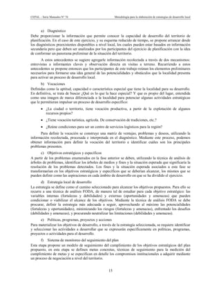 CEPAL – Serie Manuales N° 76 Metodología para la elaboración de estrategias de desarrollo local
15
a) Diagnóstico
Debe proporcionar la información que permite conocer la capacidad de desarrollo del territorio de
planificación. En el caso de este ejercicio, y su esquema reducido de tiempo, se propone arrancar desde
los diagnósticos preexistentes disponibles a nivel local, los cuales pueden estar basados en información
secundaria pero que deben ser analizados por los participantes del ejercicio de planificación con la idea
de conformar un panorama preliminar de la situación del territorio.
A estos antecedentes se sugiere agregarle información recolectada a través de dos mecanismos:
entrevistas a informantes claves y observación directa en visitas a terreno. Recurriendo a estos
antecedentes se propone entonces que los participantes de este trabajo reúnan los elementos preliminares
necesarios para formarse una idea general de las potencialidades y obstáculos que la localidad presenta
para activar un proceso de desarrollo local.
b) Vocaciones
Definidas como la aptitud, capacidad o característica especial que tiene la localidad para su desarrollo.
En definitiva, se trata de buscar ¿Qué es lo que la hace especial? Y que es propio del lugar, entendida
como una imagen de marca diferenciada a la localidad para potenciar algunas actividades estratégicas
que le permitieran impulsar un proceso de desarrollo específico:
· ¿La ciudad o territorio, tiene vocación productiva, a partir de la explotación de algunos
recursos propios?
· ¿Tiene vocación turística, agrícola. De conservación de tradiciones, etc.?
· ¿Reúne condiciones para ser un centro de servicios logísticos para la región?
Para definir la vocación se construye una matriz de ventajas, problemas y deseos, utilizando la
información recolectada, procesada e interpretada en el diagnóstico. Mediante este proceso, podemos
obtener información para definir la vocación del territorio e identificar cuáles son los principales
problemas presentes.
c) Objetivos estratégicos y específicos
A partir de los problemas enumerados en la fase anterior se deben, utilizando la técnica de análisis de
árboles de problemas, identificar los árboles de medios y fines y la situación esperada que significaría la
resolución de los problemas detectados. Los fines y la situación esperada asociados a esta fase se
transformarían en los objetivos estratégicos y específicos que se deberían alcanzar, los mismos que se
pueden definir como las aspiraciones en cada ámbito de desarrollo en que se ha dividido el ejercicio.
d) Estrategia local de desarrollo
La estrategia se define como el camino seleccionado para alcanzar los objetivos propuestos. Para ello se
recurre a una técnica de análisis FODA, de manera tal de estudiar para cada objetivo estratégico: las
variables internas (fortalezas y debilidades) y externas (oportunidades y amenazas) que pueden
condicionar o viabilizar el alcance de los objetivos. Mediante la técnica de análisis FODA se debe
procurar, definir la estrategia más adecuada a seguir, aprovechando al máximo las potencialidades
(fortalezas y oportunidades), minimizando los riesgos (fortalezas y amenazas), enfrentado los desafíos
(debilidades y amenazas), y procurando neutralizar las limitaciones (debilidades y amenazas).
e) Políticas, programas, proyectos y acciones
Para materializar los objetivos de desarrollo, a través de la estrategia seleccionada, se requiere identificar
y seleccionar las actividades a desarrollar que se expresarán específicamente en políticas, programas,
proyectos o actividades para el desarrollo.
f) Sistema de monitoreo del seguimiento del plan
Esta etapa propone un modelo de seguimiento del cumplimiento de los objetivos estratégicos del plan
propuesto, en esta etapa se definen metas concretas, técnicas de seguimiento para la medición del
cumplimiento de metas y se especifican en detalle los compromisos institucionales a adquirir mediante
un proceso de negociación a nivel del territorio.
 