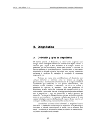 CEPAL – Serie Manuales N° 76 Metodología para la elaboración de estrategias de desarrollo local
17
II. Diagnóstico
A. Definición y tipos de diagnóstico
De manera general, Un diagnóstico, se conoce como un proceso que
recoge, analiza e interpreta información referente a un objeto, contexto o
situación para –según la Real Academia de la Lengua- evaluar los
problemas que lo caracterizan y buscar una solución, o describir las
características que lo identifican como tal. En este sentido, el concepto de
diagnóstico es utilizado en varias disciplinas, entre las más comunes se
encuentra la medicina, la educación, la sociología, la económica
empresarial, etc.
Teniendo en cuenta estas consideraciones, el diagnóstico con
enfoque territorial se interpreta como un proceso de recogida,
procesamiento e interpretación de la información de un espacio territorial
determinado (por condiciones no sólo político administrativas, sino
también sociales, culturales y ambientales) con el fin de evaluar y
promover su capacidad de desarrollo. Desde esta perspectiva, el
diagnóstico no sólo analiza los problemas del territorio con el fin de
solucionarlos o mejorarlos, sino que identifica también las potencialidades
que lo caracterizan y que han promovido o pueden promover su
desarrollo. Por otra parte, el diagnóstico con enfoque territorial se entiende
como un proceso abierto y en constante evolución, que puede servir para
detectar estrategias que no están funcionando o que se desean mejorar, así
como para la elaboración y puesta en marcha de otras nuevas.
En numerosas ocasiones suele confundirse el diagnóstico con la
línea base. Es importante diferenciar que el diagnóstico es un proceso y la
línea base se entiende como el punto de partida, que se determina para
medir y evaluar en un período determinado, el impacto de las estrategias,
acciones o actividades en un territorio.
 