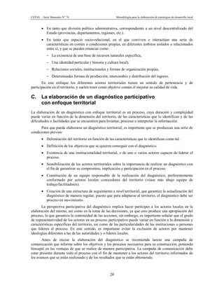 CEPAL – Serie Manuales N° 76 Metodología para la elaboración de estrategias de desarrollo local
20
· En tanto que división político administrativa, correspondiente a un nivel descentralizado del
Estado (provincias, departamentos, regiones, etc.).
· En tanto que espacio socio-relacional, en el que conviven e interactúan una serie de
características en común o condiciones propias, en diferentes ámbitos aislados o relacionados
entre sí, y que se pueden enunciar como:
- La existencia de una base de recursos naturales específica,
- Una identidad particular ( historia y cultura local),
- Relaciones sociales, institucionales y formas de organización propias,
- Determinadas formas de producción, intercambio y distribución del ingreso.
En este enfoque los diferentes actores territoriales tienen un sentido de pertenencia y de
participación en el territorio, y suelen tener como objetivo común el mejorar su calidad de vida.
C. La elaboración de un diagnóstico participativo
con enfoque territorial
La elaboración de un diagnóstico con enfoque territorial es un proceso, cuya duración y complejidad
puede variar en función de la dimensión del territorio, de las características que lo identifican y de las
dificultades o facilidades que se encuentren para levantar, procesar e interpretar la información.
Para que pueda elaborarse un diagnóstico territorial, es importante que se produzcan una serie de
condiciones previas:
· Delimitación del territorio en función de las características que lo identifican como tal.
· Definición de los objetivos que se quieren conseguir con el diagnóstico.
· Existencia de una institucionalidad territorial, o de uno o varios actores capaces de liderar el
proceso.
· Sensibilización de los actores territoriales sobre la importancia de realizar un diagnóstico con
el fin de garantizar su compromiso, implicación y participación en el proceso.
· Constitución de un equipo responsable de la realización del diagnóstico, preferentemente
conformado por actores locales conocedores del territorio (véase más abajo equipo de
trabajo/facilitadores).
· Creación de una estructura de seguimiento a nivel territorial, que garantice la actualización del
diagnóstico de manera regular, puesto que para adaptarse al territorio, el diagnóstico debe ser
proceso en movimiento.
La perspectiva participativa del diagnóstico implica hacer partícipes a los actores locales en la
elaboración del mismo, así como en la toma de las decisiones, ya que esto produce una apropiación del
proceso, lo que garantiza la continuidad de las acciones, sin embargo, es importante señalar que el grado
de representatividad de los actores en un proceso participativo puede variar en función a la dimensión y
características específicas del territorio, así como de las particularidades de las instituciones o personas
que lideren el proceso. En este sentido, es importante evitar la exclusión de actores por mantener
ideologías diferentes a las de las autoridades y o líderes locales.
Antes de iniciar la elaboración del diagnóstico se recomienda lanzar una campaña de
comunicación que informe sobre los objetivos y los procesos necesarios para su construcción, poniendo
hincapié en las ventajas de que se realice de manera participativa. La campaña de comunicación debe
estar presente durante todo el proceso con el fin de mantener a los actores del territorio informados de
los avances que se están realizando y de los resultados que se están obteniendo.
 