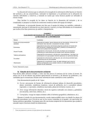 CEPAL – Serie Manuales N° 76 Metodología para la elaboración de estrategias de desarrollo local
27
La elección de la técnica que se utilizará en la recogida de la información debe hacerse en función
del territorio y de sus características, valorando la importancia y la pertinencia de la utilización de
métodos individuales y colectivos, y teniendo en cuenta que varias técnicas pueden ser utilizadas al
mismo tiempo.
Para facilitar la recogida de los datos en función de la dimensión del territorio y de su
complejidad, se propone la creación de comisiones temáticas dentro del equipo de trabajo2.
Finalmente, se recomienda durante esta fase que el equipo de trabajo sea metódico, ordenado y
estructurado, para que la información sea clara, precisa y concisa y no haya dificultades en el tratamiento
que reciba en las fases posteriores de análisis e interpretación.
CUADRO 7
CUALIDADES NECESARIAS DEL EQUIPO DE DIAGNÓSTICO DURANTE
LA RECOGIDA DE LA INFORMACION
Método Cualidades
Estudio de la documentación
existente
Capacidad de análisis, lectura temporal de los documentos, extracción de
información más relevante, comparación de datos, síntesis.
Entrevistas
Capacidad de escuchar, de formular preguntas oportunas en función del
área de estudio y habilidad de improvisar y orientar la conversación en
función de la actitud del entrevistado.
Grupos Focales
Capacidad de comunicación, de escucha, de dirigir una conversación
constituida por varias personas que pueden tener opiniones distintas.
Talleres participativos
Capacidad de comunicación y de escucha, improvisadoras, y de dirigir una
conversación en la que pueden intervenir personas con opiniones distintas.
Encuestas
Capacidad de comunicación y de escucha, así como de proximidad hacia
las personas que son encuestadas
Observación
Capacidad de concentración visual, de saber distinguir que lo que se
observa corresponde con su estado natural y no está alterado ante la
situación de ser observado
Fuente: Elaboración propia.
b) Estudio de la documentación existente
Esta técnica debe utilizarse siempre y como una fase previa al comienzo de las visitas al terreno. Se
utiliza con el fin de obtener una primera aproximación al territorio y de detectar los problemas y las
cualidades que lo caracterizan. Permite tener información tanto cuantitativa como cualitativa.
Esta documentación puede ser de 3 tipos:
· Escrita: proveniente de fuentes de información primaria (planes de desarrollo precedentes,
planes sectoriales, estadísticas temáticas, censos de población, etc.) o secundaria (planes
regionales y o nacionales, estadísticas nacionales, planes de territorios vecinos, etc.).
· Oral: recoge información obtenida a través de registros realizados con cámaras y grabadoras
(en encuestas, entrevistas, talleres, etc.).
· Cartográfica: recoge los mapas existentes sobre el territorio (geográficos, urbanísticos, etc.).
Durante el estudio de esta documentación, resulta imprescindible mirar con detalle los planes de
desarrollo precedentes con el fin de no caer en los errores cometidos en el pasado y de aprovechar las
buenas prácticas aprendidas. Se propone para ello una lectura temporal de los documentos que ayudará a
entender mejor el territorio desde tres dimensiones:
2 Véase una proposición concreta en la parte práctica de este documento.
 