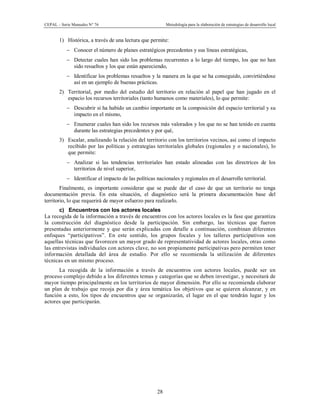 CEPAL – Serie Manuales N° 76 Metodología para la elaboración de estrategias de desarrollo local
28
1) Histórica, a través de una lectura que permite:
- Conocer el número de planes estratégicos precedentes y sus líneas estratégicas,
- Detectar cuales han sido los problemas recurrentes a lo largo del tiempo, los que no han
sido resueltos y los que están apareciendo,
- Identificar los problemas resueltos y la manera en la que se ha conseguido, convirtiéndose
así en un ejemplo de buenas prácticas.
2) Territorial, por medio del estudio del territorio en relación al papel que han jugado en el
espacio los recursos territoriales (tanto humanos como materiales), lo que permite:
- Descubrir si ha habido un cambio importante en la composición del espacio territorial y su
impacto en el mismo,
- Enumerar cuales han sido los recursos más valorados y los que no se han tenido en cuenta
durante las estrategias precedentes y por qué,
3) Escalar, analizando la relación del territorio con los territorios vecinos, así como el impacto
recibido por las políticas y estrategias territoriales globales (regionales y o nacionales), lo
que permite:
- Analizar si las tendencias territoriales han estado alineadas con las directrices de los
territorios de nivel superior,
- Identificar el impacto de las políticas nacionales y regionales en el desarrollo territorial.
Finalmente, es importante considerar que se puede dar el caso de que un territorio no tenga
documentación previa. En esta situación, el diagnóstico será la primera documentación base del
territorio, lo que requerirá de mayor esfuerzo para realizarlo.
c) Encuentros con los actores locales
La recogida de la información a través de encuentros con los actores locales es la fase que garantiza
la construcción del diagnóstico desde la participación. Sin embargo, las técnicas que fueron
presentadas anteriormente y que serán explicadas con detalle a continuación, combinan diferentes
enfoques “participativos”. En este sentido, los grupos focales y los talleres participativos son
aquellas técnicas que favorecen un mayor grado de representatividad de actores locales, otras como
las entrevistas individuales con actores clave, no son propiamente participativas pero permiten tener
información detallada del área de estudio. Por ello se recomienda la utilización de diferentes
técnicas en un mismo proceso.
La recogida de la información a través de encuentros con actores locales, puede ser un
proceso complejo debido a los diferentes temas y categorías que se deben investigar, y necesitará de
mayor tiempo principalmente en los territorios de mayor dimensión. Por ello se recomienda elaborar
un plan de trabajo que recoja por día y área temática los objetivos que se quieren alcanzar, y en
función a esto, los tipos de encuentros que se organizarán, el lugar en el que tendrán lugar y los
actores que participarán.
 